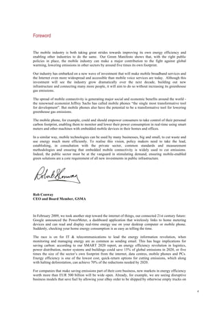 4
Foreword
The mobile industry is both taking great strides towards improving its own energy efficiency and
enabling other industries to do the same. Our Green Manifesto shows that, with the right public
policies in place, the mobile industry can make a major contribution to the fight against global
warming, lowering emissions in other sectors by around five times its own footprint.
Our industry has embarked on a new wave of investment that will make mobile broadband services and
the Internet even more widespread and accessible than mobile voice services are today. Although this
investment will see the industry grow dramatically over the next decade, building out new
infrastructure and connecting many more people, it will aim to do so without increasing its greenhouse
gas emissions.
The spread of mobile connectivity is generating major social and economic benefits around the world -
the renowned economist Jeffrey Sachs has called mobile phones “the single most transformative tool
for development”. But mobile phones also have the potential to be a transformative tool for lowering
greenhouse gas emissions.
The mobile phone, for example, could and should empower consumers to take control of their personal
carbon footprint, enabling them to monitor and lower their power consumption in real-time using smart
meters and other machines with embedded mobile devices in their homes and offices.
In a similar way, mobile technologies can be used by many businesses, big and small, to cut waste and
use energy much more efficiently. To realise this vision, policy makers need to take the lead,
establishing, in consultation with the private sector, common standards and measurement
methodologies and ensuring that embedded mobile connectivity is widely used to cut emissions.
Indeed, the public sector must be at the vanguard in stimulating demand, ensuring mobile-enabled
green solutions are a core requirement of all new investments in public infrastructure.
Rob Conway
CEO and Board Member, GSMA
In February 2009, we took another step toward the internet of things, our connected 21st century future:
Google announced the PowerMeter, a dashboard application that wirelessly links to home metering
devices and can read and display real-time energy use on your desktop computer or mobile phone.
Suddenly, checking your home energy consumption is as easy as telling the time.
The race is on for IT & telecommunications to lead the energy information revolution, when
monitoring and managing energy are as common as sending email. This has huge implications for
saving carbon: according to our SMART 2020 report, an energy efficiency revolution in logistics,
power distribution, motor systems and buildings could save 15% of global emissions in 2020, or five
times the size of the sector’s own footprint from the internet, data centres, mobile phones and PCs.
Energy efficiency is one of the lowest cost, quick-return options for cutting emissions, which along
with halting deforestation, can achieve 70% of the reductions needed by 2020.
For companies that make saving emissions part of their core business, new markets in energy efficiency
worth more than EUR 500 billion will be wide open. Already, for example, we are seeing disruptive
business models that save fuel by allowing your eBay order to be shipped by otherwise empty trucks on
 