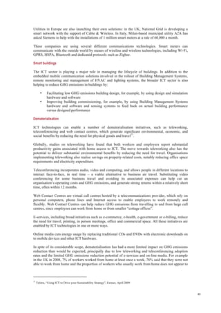 40
Utilities in Europe are also launching their own solutions: in the UK, National Grid is developing a
smart network with the support of Cable & Wireless. In Italy, Milan-based municipal utility A2A has
asked Siemens to help with the installations of 1 million smart meters at a rate of 60,000 a month.
These companies are using several different communications technologies. Smart meters can
communicate with the outside world by means of wireline and wireless technologies, including Wi-Fi,
GPRS, HSPA, Bluetooth and dedicated protocols such as Zigbee.
Smart buildings
The ICT sector is playing a major role in managing the lifecycle of buildings. In addition to the
embedded mobile communication solutions involved in the rollout of Building Management Systems,
remote monitoring and management of HVAC and lighting systems, the broader ICT sector is also
helping to reduce GHG emissions in buildings by:
• Facilitating low GHG emissions building design, for example, by using design and simulation
hardware and software
• Improving building commissioning, for example, by using Building Management Systems
hardware and software and sensing systems to feed back on actual building performance
versus designed performance
Dematerialisation
ICT technologies can enable a number of dematerialisation initiatives, such as teleworking,
teleconferencing and web contact centres, which generate significant environmental, economic, and
social benefits by reducing the need for physical goods and travel77
.
Globally, studies on teleworking have found that both workers and employers report substantial
productivity gains associated with home access to ICT. The move towards teleworking also has the
potential to deliver substantial environmental benefits by reducing the need for travel. Organisations
implementing teleworking also realise savings on property-related costs, notably reducing office space
requirements and electricity expenditure.
Teleconferencing incorporates audio, video and computing, and allows people in different locations to
interact face-to-face, in real time – a viable alternative to business air travel. Substituting video
conferencing for some business travel and avoiding its associated expenses can help cut an
organisation’s operating costs and GHG emissions, and generate strong returns within a relatively short
time, often within 12 months.
Web Contact Centres are virtual call centres hosted by a telecommunications provider, which rely on
personal computers, phone lines and Internet access to enable employees to work remotely and
flexibly. Web Contact Centres can help reduce GHG emissions from travelling to and from large call
centres, since employees can work from home or from smaller “cottage offices”.
E-services, including broad initiatives such as e-commerce, e-health, e-government or e-billing, reduce
the need for travel, printing, in person meetings, office and commercial space. All these initiatives are
enabled by ICT technologies in one or more ways.
Online media cuts energy usage by replacing traditional CDs and DVDs with electronic downloads on
to mobile devices and other ICT hardware.
In spite of its considerable scope, dematerialisation has had a more limited impact on GHG emissions
reduction than would be expected, principally due to low teleworking and teleconferencing adoption
rates and the limited GHG emissions reduction potential of e-services and on-line media. For example
in the UK in 2008, 7% of workers worked from home at least once a week, 78% said that they were not
able to work from home and the proportion of workers who usually work from home does not appear to
77
Telstra, “Using ICT to Drive your Sustainability Strategy”, Extract, April 2009
 