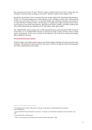 41
have increased over the last 10 years. However, there is evidence that more of those workers who can
sometimes work from home are doing so more often78
and that it improves their quality of life. 79
Researchers are divided on how to measure the exact savings achieved by teleconferencing initiatives.
Clearly, if a US-based employee has a teleconference with a colleague in China, they avoid travelling
for that very conversation. However, it is not clear whether they would have had this conversation, if
no means had been available to them in the first place, or whether they might eventually travel to meet,
as an outcome of successful teleconferences. Research in this field is complex, but tends to indicate that
35% of teleconferencing does substitute travel80
and reduces office space needs81.
The “SMART2020” report estimates that in 2020, dematerialisation could yield annual GHG savings of
0.5 Gt CO2e, or 1% of global GHG emissions in “business-as-usual” scenario. However, there is a high
degree of uncertainty in this sector as much of the reductions will be driven by behavioural changes
that are difficult to forecast.
Environmental Information Systems
Satellite imagery and weather pattern analysis, and climate change modelling all require powerful super
computers. The potential for future growth in this sector is likely to be high, given the increasing need
for a better understanding of the climate.
78
UK Department for Transport 2009, http://www.dft.gov.uk/pgr/statistics/ datatablespublications/trsnstatsatt/
homeworkinginternet
79
Australian Mobile Telecommunications Association, “Australians say mobile phones help balance work and family”, June
2007
80
Research from IDC and Brockmann
81
Telstra, “Teleworking: demonstrating the environmental impacts and benefits”, 2008
 