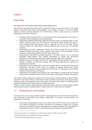 42
Chapter 3
Public Policy
How policymakers can help the mobile industry reduce GHG emissions
Most policies and programmes sponsored by governments focus on the direct effect of the mobile
industry, rather than using mobile communications as an enabler of change. To assist the mobile
industry to enable emissions reductions of 1,150 Mt CO2e in 2020 in other sectors, it is vital that
policymakers consider the following:
• Including mobile and broader ICT in government policies and programmes with respect to
smart grids, smart buildings and smart transportation
• Supporting broadband infrastructure deployment that has become as important today as roads,
railways and ports were in the 20th
century, by ensuring the mobile industry has access to
newly available harmonised spectrum and by supporting the roll out of energy efficient
networks through the streamlining of planning approval and the provision of investment
incentives.
• Encouraging cross-sector collaboration between the mobile and other ICT sectors and the
transport, buildings and power sectors, especially with respect to the development of open
standards to ensure interoperability and drive scale efficiencies.
• Demonstrating leadership by greening operations in the public service, e.g., by procuring
embedded mobile-enabled smart building technologies in schools and government
departments, and promoting increased teleworking amongst public sector employees.
• Building awareness of mobile and other ICT technologies, through education of users, and
helping to facilitate the behavioural changes that will create transformative reductions in
greenhouse gas emissions.
• Facilitating a common framework to measure the mobile industry’s energy and environmental
performance, and that of other sectors, for example by aligning national and regional
methodologies with those being developed by ETSI and ITU in conjunction with the mobile
industry and other private sector players.
• Supporting the development and piloting of new technologies by incentivising the increased
deployment of embedded mobile solutions with respect to smart grids, buildings and transport.
This section contains a high-level summary of the major policies currently relating to climate change,
and the ICT and mobile industries. More detail is then provided on the policies impacting the sectors
mentioned earlier in this report, focusing on the impact of existing policies relative to enabling the full
potential of mobile and ICT GHG emissions reduction initiatives.
Finally, a number of policies and programmes to help the mobile industry in its direct actions to reduce
GHG emissions and in its enabling actions to reduce emissions in other sectors are detailed.82
3.1 Perspectives on current policies
Over the past few years, a large number of policies and programmes on ICT and the environment have
been sponsored by governments and business organisations. An analysis of these policies and
programmes83
shows that:
• Most policies and programmes focus on the direct effect of the ICT sector; less on using ICT
as an enabler of change. Few business associations have strategies to deploy ICTs to reduce
emissions outside the ICT sector, although there are notable exceptions such as the Global e-
Sustainability Initiative (GeSI)84
and the Digital Energy Solutions Campaign (DESC)85
.
82
See also for example “A five-step plan for a low carbon urban development”, WWF and Ericsson, 2009
83
OECD Working Paper, December 2008 OECD meeting in Helsingor
84
GeSI, Global e-Sustainability Initiative, www.gesi.org
 