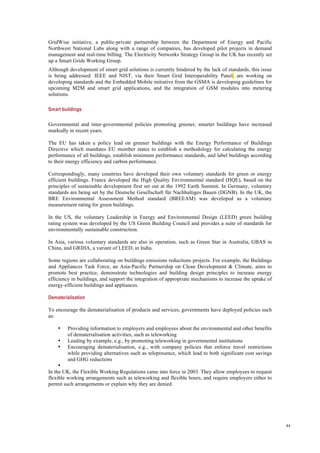 44
GridWise initiative, a public-private partnership between the Department of Energy and Pacific
Northwest National Labs along with a range of companies, has developed pilot projects in demand
management and real-time billing. The Electricity Networks Strategy Group in the UK has recently set
up a Smart Grids Working Group.
Although development of smart grid solutions is currently hindered by the lack of standards, this issue
is being addressed: IEEE and NIST, via their Smart Grid Interoperability Panel, are working on
developing standards and the Embedded Mobile initiative from the GSMA is developing guidelines for
upcoming M2M and smart grid applications, and the integration of GSM modules into metering
solutions.
Smart buildings
Governmental and inter-governmental policies promoting greener, smarter buildings have increased
markedly in recent years.
The EU has taken a policy lead on greener buildings with the Energy Performance of Buildings
Directive which mandates EU member states to establish a methodology for calculating the energy
performance of all buildings, establish minimum performance standards, and label buildings according
to their energy efficiency and carbon performance.
Correspondingly, many countries have developed their own voluntary standards for green or energy
efficient buildings. France developed the High Quality Environmental standard (HQE), based on the
principles of sustainable development first set out at the 1992 Earth Summit. In Germany, voluntary
standards are being set by the Deutsche Gesellschaft für Nachhaltiges Bauen (DGNB). In the UK, the
BRE Environmental Assessment Method standard (BREEAM) was developed as a voluntary
measurement rating for green buildings.
In the US, the voluntary Leadership in Energy and Environmental Design (LEED) green building
rating system was developed by the US Green Building Council and provides a suite of standards for
environmentally sustainable construction.
In Asia, various voluntary standards are also in operation, such as Green Star in Australia, GBAS in
China, and GRIHA, a variant of LEED, in India.
Some regions are collaborating on buildings emissions reductions projects. For example, the Buildings
and Appliances Task Force, an Asia-Pacific Partnership on Clean Development & Climate, aims to
promote best practice, demonstrate technologies and building design principles to increase energy
efficiency in buildings, and support the integration of appropriate mechanisms to increase the uptake of
energy-efficient buildings and appliances.
Dematerialisation
To encourage the dematerialisation of products and services, governments have deployed policies such
as:
• Providing information to employers and employees about the environmental and other benefits
of dematerialisation activities, such as teleworking
• Leading by example, e.g., by promoting teleworking in governmental institutions
• Encouraging dematerialisation, e.g., with company policies that enforce travel restrictions
while providing alternatives such as telepresence, which lead to both significant cost savings
and GHG reductions
•
In the UK, the Flexible Working Regulations came into force in 2003. They allow employees to request
flexible working arrangements such as teleworking and flexible hours, and require employers either to
permit such arrangements or explain why they are denied.
 
