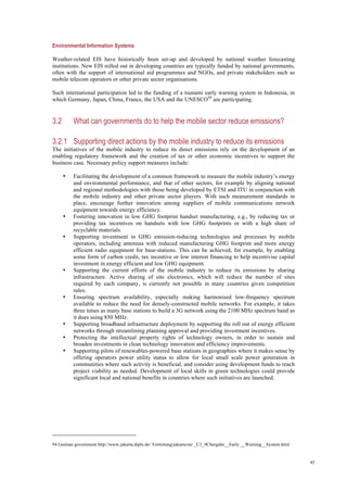 45
Environmental Information Systems
Weather-related EIS have historically been set-up and developed by national weather forecasting
institutions. New EIS rolled out in developing countries are typically funded by national governments,
often with the support of international aid programmes and NGOs, and private stakeholders such as
mobile telecom operators or other private sector organisations.
Such international participation led to the funding of a tsunami early warning system in Indonesia, in
which Germany, Japan, China, France, the USA and the UNESCO94
are participating.
3.2 What can governments do to help the mobile sector reduce emissions?
3.2.1 Supporting direct actions by the mobile industry to reduce its emissions
The initiatives of the mobile industry to reduce its direct emissions rely on the development of an
enabling regulatory framework and the creation of tax or other economic incentives to support the
business case. Necessary policy support measures include:
• Facilitating the development of a common framework to measure the mobile industry’s energy
and environmental performance, and that of other sectors, for example by aligning national
and regional methodologies with those being developed by ETSI and ITU in conjunction with
the mobile industry and other private sector players. With such measurement standards in
place, encourage further innovation among suppliers of mobile communications network
equipment towards energy efficiency.
• Fostering innovation in low GHG footprint handset manufacturing, e.g., by reducing tax or
providing tax incentives on handsets with low GHG footprints or with a high share of
recyclable materials.
• Supporting investment in GHG emission-reducing technologies and processes by mobile
operators, including antennas with reduced manufacturing GHG footprint and more energy
efficient radio equipment for base-stations. This can be achieved, for example, by enabling
some form of carbon credit, tax incentive or low interest financing to help incentivise capital
investment in energy efficient and low GHG equipment.
• Supporting the current efforts of the mobile industry to reduce its emissions by sharing
infrastructure. Active sharing of site electronics, which will reduce the number of sites
required by each company, is currently not possible in many countries given competition
rules.
• Ensuring spectrum availability, especially making harmonised low-frequency spectrum
available to reduce the need for densely-constructed mobile networks. For example, it takes
three times as many base stations to build a 3G network using the 2100 MHz spectrum band as
it does using 850 MHz.
• Supporting broadband infrastructure deployment by supporting the roll out of energy efficient
networks through streamlining planning approval and providing investment incentives.
• Protecting the intellectual property rights of technology owners, in order to sustain and
broaden investments in clean technology innovation and efficiency improvements.
• Supporting pilots of renewables-powered base stations in geographies where it makes sense by
offering operators power utility status to allow for local small scale power generation in
communities where such activity is beneficial, and consider using development funds to reach
project viability as needed. Development of local skills in green technologies could provide
significant local and national benefits in countries where such initiatives are launched.
94 German government http://www.jakarta.diplo.de/ Vertretung/jakarta/en/ _C3_9Cbergabe__Early __Warning__System.html
 