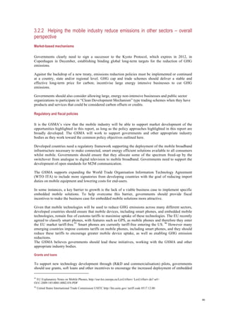 46
3.2.2 Helping the mobile industry reduce emissions in other sectors – overall
perspective
Market-based mechanisms
Governments clearly need to sign a successor to the Kyoto Protocol, which expires in 2012, in
Copenhagen in December, establishing binding global long-term targets for the reduction of GHG
emissions.
Against the backdrop of a new treaty, emissions reduction policies must be implemented or continued
at a country, state and/or regional level. GHG cap and trade schemes should deliver a stable and
effective long-term price for carbon; incentivise large energy intensive businesses to cut GHG
emissions.
Governments should also consider allowing large, energy non-intensive businesses and public sector
organizations to participate in “Clean Development Mechanism” type trading schemes when they have
products and services that could be considered carbon offsets or credits.
Regulatory and fiscal policies
It is the GSMA’s view that the mobile industry will be able to support market development of the
opportunities highlighted in this report, as long as the policy approaches highlighted in this report are
broadly developed. The GSMA will work to support governments and other appropriate industry
bodies as they work toward the common policy objectives outlined here.
Developed countries need a regulatory framework supporting the deployment of the mobile broadband
infrastructure necessary to make connected, smart energy efficient solutions available to all consumers
whilst mobile. Governments should ensure that they allocate some of the spectrum freed-up by the
switchover from analogue to digital television to mobile broadband. Governments need to support the
development of open standards for M2M communication.
The GSMA supports expanding the World Trade Organisation Information Technology Agreement
(WTO ITA) to include more signatories from developing countries with the goal of reducing import
duties on mobile equipment and lowering costs for end-users.
In some instances, a key barrier to growth is the lack of a viable business case to implement specific
embedded mobile solutions. To help overcome this barrier, governments should provide fiscal
incentives to make the business case for embedded mobile solutions more attractive.
Given that mobile technologies will be used to reduce GHG emissions across many different sectors,
developed countries should ensure that mobile devices, including smart phones, and embedded mobile
technologies, remain free of customs tariffs to maximise uptake of these technologies. The EU recently
agreed to classify smart phones, with features such as GPS, as mobile phones and therefore they enter
the EU market tariff-free.95
Smart phones are currently tariff-free entering the US. 96
However many
emerging countries impose customs tariffs on mobile phones, including smart phones, and they should
reduce these tariffs to encourage greater mobile device uptake, as well as enabling GHG emission
reductions.
The GSMA believes governments should lead these initiatives, working with the GSMA and other
appropriate industry bodies.
Grants and loans
To support new technology development through (R&D and commercialisation) pilots, governments
should use grants, soft loans and other incentives to encourage the increased deployment of embedded
95
EU Explanatory Notes on Mobile Phones, http://eur-lex.europa.eu/LexUriServ/ LexUriServ.do? url=
OJ:C:2009:185:0001:0002:EN:PDF
96
United States International Trade Commission USITC http://hts.usitc.gov/ tariff code 8517.12.00
 