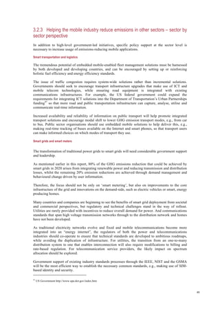 48
3.2.3 Helping the mobile industry reduce emissions in other sectors – sector by
sector perspective
In addition to high-level government-led initiatives, specific policy support at the sector level is
necessary to increase usage of emissions-reducing mobile applications.
Smart transportation and logistics
The tremendous potential of embedded mobile-enabled fleet management solutions must be harnessed
by both developed and developing countries, and can be encouraged by setting up or reinforcing
holistic fuel efficiency and energy efficiency standards.
The issue of traffic congestion requires system-wide solutions rather than incremental solutions.
Governments should seek to encourage transport infrastructure upgrades that make use of ICT and
mobile telecom technologies, while ensuring road equipment is integrated with existing
communications infrastructures. For example, the US federal government could expand the
requirements for integrating ICT solutions into the Department of Transportation’s Urban Partnerships
funding97
so that more road and public transportation infrastructure can capture, analyse, utilise and
communicate real-time information.
Increased availability and reliability of information on public transport will help promote integrated
transport solutions and encourage modal shift to lower GHG emission transport modes, e.g., from car
to bus. Public sector organisations should use embedded mobile solutions to help deliver this, e.g.,
making real-time tracking of buses available on the Internet and smart phones, so that transport users
can make informed choices on which modes of transport they use.
Smart grids and smart meters
The transformation of traditional power grids to smart grids will need considerable government support
and leadership.
As mentioned earlier in this report, 80% of the GHG emissions reduction that could be achieved by
smart grids in 2020 arises from integrating renewable power and reducing transmission and distribution
losses, whilst the remaining 20% emission reductions are achieved through demand management and
behavioural change driven by user information.
Therefore, the focus should not be only on ‘smart metering’, but also on improvements to the core
infrastructure of the grid and innovations on the demand-side, such as electric vehicles or smart, energy
producing homes.
Many countries and companies are beginning to see the benefits of smart grid deployment from societal
and commercial perspectives, but regulatory and technical challenges stand in the way of rollout.
Utilities are rarely provided with incentives to reduce overall demand for power. And communications
standards that span high voltage transmission networks through to the distribution network and homes
have not been developed.
As traditional electricity networks evolve and fixed and mobile telecommunications become more
integrated into an “energy internet”, the regulators of both the power and telecommunications
industries should co-operate to ensure that technical standards are developed to ambitious roadmaps,
while avoiding the duplication of infrastructure. For utilities, the transition from an one-to-many
distribution system to one that enables interconnection will also require modifications to billing and
rate-based regulation. For telecommunication service providers, the likely impact on spectrum
allocation should be explored.
Government support of existing industry standards processes through the IEEE, NIST and the GSMA
will be the most efficient way to establish the necessary common standards, e.g., making use of SIM-
based identity and security.
97
US Government http://www.upa.dot.gov/index.htm
 