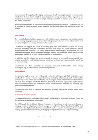 49
Governments in developed and developing countries are already choosing to regulate or incentivise the
introduction of smart meters based on open standards for energy consumers. These regulations and
incentives need to be future-proofed to comply with open standards to enable a range of new services
that are not yet possible.
Stimulus funds should not be used to build new private communication networks for services that can
be provided by readily-available mobile networks with sufficient bandwidth, quality of service and
security.
Smart buildings
The vision of efficient buildings depends on whole building energy management and early intervention
in new building design processes to ensure that buildings are part of a zero-carbon infrastructure, while
also generating their own energy from renewable sources.
Government can support this vision by creating open codes and standards for new and existing
buildings, mandating labels for all buildings that state their energy and carbon emissions, both for
designed and in-use emissions. And finally, those standards should support IP-enablement and fixed
broadband and mobile access throughout buildings, ensuring that connected, smart, energy-efficient
solutions are available to all users whether in-building or whilst mobile.
In addition, specific policies that target increased investment in embedded mobile-enabled smart
building technologies could include financial incentives, tax breaks and requirements for retrofit and
re-commissioning.
Governments can show leadership by procuring embedded mobile-enabled smart building
technologies, e.g., in schools and in government departments.
Dematerialisation
Governments need to ensure the widespread availability of high-speed, high-bandwidth mobile
broadband to increase mobile teleconferencing (including telepresence) and mobile-enabled
teleworking. Unlike current trends in South Korea and Japan, current infrastructure development does
not allow most European and North American households to receive high-quality digital services.
Some developing countries are leapfrogging earlier communications networks and installing high-
speed broadband as standard. 98
Governments could lead by example and promote increased teleworking amongst public sector
employees.
Environmental Information Systems
Developed and emerging countries will increasingly need to adapt to the impacts of climate change and
they will need particular help in this regard.
The GSMA calls for the Climate Change Conference in Copenhagen to help resolve the funding of
emerging countries’ adaptation to climate change, now and in the future. Funding should be made
available for the deployment of mobile-enabled EIS, such as weather monitoring, adverse weather
warning systems and water monitoring, as they play an important role in any adaptation strategy.
* * *
98
SMART 2020, The Climate Group and GeSI, “Enabling the low carbon economy in the information age”, 2008
 