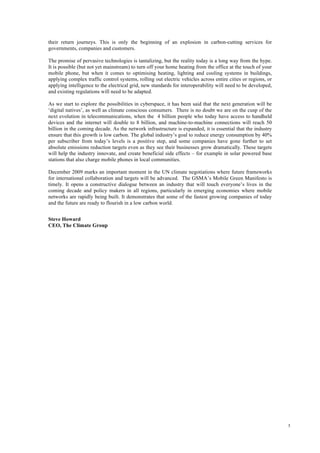 5
their return journeys. This is only the beginning of an explosion in carbon-cutting services for
governments, companies and customers.
The promise of pervasive technologies is tantalizing, but the reality today is a long way from the hype.
It is possible (but not yet mainstream) to turn off your home heating from the office at the touch of your
mobile phone, but when it comes to optimising heating, lighting and cooling systems in buildings,
applying complex traffic control systems, rolling out electric vehicles across entire cities or regions, or
applying intelligence to the electrical grid, new standards for interoperability will need to be developed,
and existing regulations will need to be adapted.
As we start to explore the possibilities in cyberspace, it has been said that the next generation will be
‘digital natives’, as well as climate conscious consumers. There is no doubt we are on the cusp of the
next evolution in telecommunications, when the 4 billion people who today have access to handheld
devices and the internet will double to 8 billion, and machine-to-machine connections will reach 50
billion in the coming decade. As the network infrastructure is expanded, it is essential that the industry
ensure that this growth is low carbon. The global industry’s goal to reduce energy consumption by 40%
per subscriber from today’s levels is a positive step, and some companies have gone further to set
absolute emissions reduction targets even as they see their businesses grow dramatically. These targets
will help the industry innovate, and create beneficial side effects – for example in solar powered base
stations that also charge mobile phones in local communities.
December 2009 marks an important moment in the UN climate negotiations where future frameworks
for international collaboration and targets will be advanced. The GSMA’s Mobile Green Manifesto is
timely. It opens a constructive dialogue between an industry that will touch everyone’s lives in the
coming decade and policy makers in all regions, particularly in emerging economies where mobile
networks are rapidly being built. It demonstrates that some of the fastest growing companies of today
and the future are ready to flourish in a low carbon world.
Steve Howard
CEO, The Climate Group
 