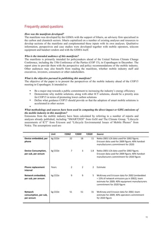51
Frequently asked questions
How was the manifesto developed?
The manifesto was developed by the GSMA with the support of Irbaris, an advisory firm specialised in
the carbon and cleantech sectors. Irbaris capitalized on a number of existing analyses and resources to
develop sections of the manifesto and complemented these inputs with its own analyses. Qualitative
information, perspectives and case studies were developed together with mobile operators, telecom
equipment and handset vendors and with the GSMA itself.
Who is the intended audience of this manifesto?
The manifesto is primarily intended for policymakers ahead of the United Nations Climate Change
Conference, including the 15th Conference of the Parties (COP 15), in Copenhagen in December. The
report aims to provide them with the perspective and policy recommendations of the mobile industry.
Other audiences may also benefit from reading the manifesto, whether mobile industry staff and
executives, investors, consumers or other stakeholders.
What is the objective pursued in publishing this manifesto?
The objective of the paper is to present the perspectives of the mobile industry ahead of the COP15
meeting in Copenhagen. It intended to:
• Be a major step towards a public commitment to increasing the industry’s energy efficiency
• Demonstrate why mobile solutions, along with other ICT solutions, should be a priority area
for COP15 in terms of promoting lower carbon solutions
• Define what guidance COP15 should provide so that the adoption of smart mobile solutions is
accelerated in other sectors
•
What methodology and sources have been used in computing the direct impact or GHG emissions of
the mobile industry in this manifesto?
Emissions from the mobile industry have been calculated by referring to a number of reports and
analyses already published, including “SMART2020” from GeSI and The Climate Group, “Lifecycle
assessments of ICT” from Ericsson and “Lifecycle Environmental Issues of Mobile Phones” from
Nokia. The assumptions used are:
  Unit  Y2002  Y2009  Y2020  Source 
Device embedded, per 
phone 
kg CO2e  22  18  11  Nokia 2001 LCA data used for 2002 figure; 
Ericsson data used for 2009 figure; 40% handset 
manufacturers commitment for 2020 
Device Consumption, 
per sub, per annum 
kg CO2e  7  3  1.8  Nokia 2001 LCA data used for 2002 figure; 
Ericsson data used for 2009 figure; 40% handset 
manufacturers commitment for 2020 figure 
Phone replacement 
interval 
Years  2  2  2  Estimate 
Network embedded, 
per sub, per annum 
kg CO2e  9  9  5  McKinsey and Ericsson data for 2002 (embedded 
= 15% of network emissions pa in 2002); team 
estimate for 2009; 40% equipment manufacturers 
commitment for 2020 figure 
Network 
consumption, per sub, 
per annum  
kg CO2e  51  51  31  McKinsey and Ericsson data for 2002; team 
estimate for 2009; 40% operators commitment 
for 2020 figure 
 