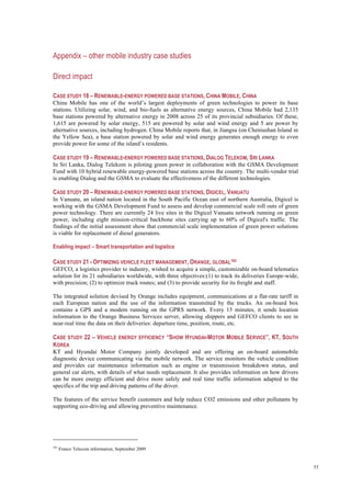 53
Appendix – other mobile industry case studies
Direct impact
CASE STUDY 18 – RENEWABLE-ENERGY POWERED BASE STATIONS, CHINA MOBILE, CHINA
China Mobile has one of the world’s largest deployments of green technologies to power its base
stations. Utilizing solar, wind, and bio-fuels as alternative energy sources, China Mobile had 2,135
base stations powered by alternative energy in 2008 across 25 of its provincial subsidiaries. Of these,
1,615 are powered by solar energy, 515 are powered by solar and wind energy and 5 are power by
alternative sources, including hydrogen. China Mobile reports that, in Jiangsu (on Cheniushan Island in
the Yellow Sea), a base station powered by solar and wind energy generates enough energy to even
provide power for some of the island’s residents.
CASE STUDY 19 – RENEWABLE-ENERGY POWERED BASE STATIONS, DIALOG TELEKOM, SRI LANKA
In Sri Lanka, Dialog Telekom is piloting green power in collaboration with the GSMA Development
Fund with 10 hybrid renewable energy-powered base stations across the country. The multi-vendor trial
is enabling Dialog and the GSMA to evaluate the effectiveness of the different technologies.
CASE STUDY 20 – RENEWABLE-ENERGY POWERED BASE STATIONS, DIGICEL, VANUATU
In Vanuatu, an island nation located in the South Pacific Ocean east of northern Australia, Digicel is
working with the GSMA Development Fund to assess and develop commercial scale roll outs of green
power technology. There are currently 24 live sites in the Digicel Vanuatu network running on green
power, including eight mission-critical backbone sites carrying up to 60% of Digicel's traffic. The
findings of the initial assessment show that commercial scale implementation of green power solutions
is viable for replacement of diesel generators.
Enabling impact – Smart transportation and logistics
CASE STUDY 21 - OPTIMIZING VEHICLE FLEET MANAGEMENT, ORANGE, GLOBAL103
GEFCO, a logistics provider to industry, wished to acquire a simple, customizable on-board telematics
solution for its 21 subsidiaries worldwide, with three objectives:(1) to track its deliveries Europe-wide,
with precision; (2) to optimize truck routes; and (3) to provide security for its freight and staff.
The integrated solution devised by Orange includes equipment, communications at a flat-rate tariff in
each European nation and the use of the information transmitted by the trucks. An on-board box
contains a GPS and a modem running on the GPRS network. Every 15 minutes, it sends location
information to the Orange Business Services server, allowing shippers and GEFCO clients to see in
near-real time the data on their deliveries: departure time, position, route, etc.
CASE STUDY 22 – VEHICLE ENERGY EFFICIENCY “SHOW HYUNDAI-MOTOR MOBILE SERVICE”, KT, SOUTH
KOREA
KT and Hyundai Motor Company jointly developed and are offering an on-board automobile
diagnostic device communicating via the mobile network. The service monitors the vehicle condition
and provides car maintenance information such as engine or transmission breakdown status, and
general car alerts, with details of what needs replacement. It also provides information on how drivers
can be more energy efficient and drive more safely and real time traffic information adapted to the
specifics of the trip and driving patterns of the driver.
The features of the service benefit customers and help reduce CO2 emissions and other pollutants by
supporting eco-driving and allowing preventive maintenance.
103
France Telecom information, September 2009
 
