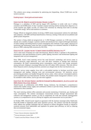 55
This solution saves energy consumption by optimizing taxi dispatching. About 55,000 taxis use the
system at present.
Enabling impact – Smart grids and smart meters
CASE STUDY 24 - REMOTE GAS METER READING, ORANGE, GLOBAL105
Primagaz is a subsidiary of SHV and the largest LPG distributor in world, with over 2 million
customers and 20,000 points of sale. It needed a remote metering solution meeting three objectives: (1)
avoid customer gas supply cut-offs; (2) reduce CO2 emissions by reducing travel and (3) develop
"sustainable energy" advice and solutions to customers.
Orange offered an integrated solution involving a M2M remote measurement solution for individuals
and companies, with SIM card-based identification of devices, hosting of data and service platform and
global system integration.
The system is being rolled out progressively to 11,500 Primagaz customers on 3,380 sites and has
already met a number of targets: customer comfort and satisfaction have improved through elimination
of meter readings and billing based on actual consumption and continuity of gas supply, and travel of
monitoring and maintenance teams has been avoided leading to an estimated reduction of 80,000 km
driven in 2009, reducing GHG emissions by 48t CO2e.
CASE STUDY 25 – LEADING THE WAY TO SMART POWER FOR ACEA, ERICSSON, ITALY106
Acea’s main areas of business are water and electricity. Based in Rome, it operates in the production,
transmission, sales and distribution of power, public lighting, decorative and architectural lighting and
integrated water services management.
Since 2006, Acea’s smart metering service has used Ericsson’s technology and service centre to
monitor electricity usage behaviour, save costs and allow customers to manage their electricity
consumption. By better communicating power consumption, smart meters raise energy awareness
among end-users, helping to encourage behaviour that will reduce GHG emissions. They also deliver
better financial control, ensuring electricity customers are charged only for their real electricity use.
Ericsson’s service centre supplies Acea with a web-enabled interface to facilitate travel-free meter
management and reading, reducing costs and environmental emissions. All electricity service
provisioning procedures are handled through the service centre, where end-user consumption patterns
can be modelled and even fraud detected. In future, this modular remote management solution is set to
be extended to other utilities, such as gas and water suppliers.
CASE STUDY 26– EFFICIENT ENERGY AND WATER CONSUMPTION MEASUREMENTS, ALCATEL-LUCENT AND
DIEHL ENERGY SOLUTIONS, GERMANY
Alcatel-Lucent, in collaboration with DIEHL Energy Solutions, has developed a comprehensive
solution that enables energy supply and combination utilities to provide timely, detailed consumption
information to their customers.
The smart metering solution offers automatic and accurate monitoring of electricity, gas, heating and
water consumption. The solution encompasses measurement devices, through measurement data
collection and management systems, as well as components for wide area network communication
systems, to a comprehensive service offering for suppliers and measurement service providers.107
In October 2009, Alcatel-Lucent signed an agreement with the German municipal utility Stadtwerke
Pasewalk GmbH to implement smart meter operation services. The solution will help the municipal
utility address the multiple challenges that are imposed on utilities throughout Europe to respond to
economic pressure from stakeholders and regulators for greater asset efficiency as well as reducing
their environmental impact.
105
France Telecom information, September 2009
106
Ericsson information, October 2009
107
Alcatel-Lucent Press Release: February 18, 2009.
 