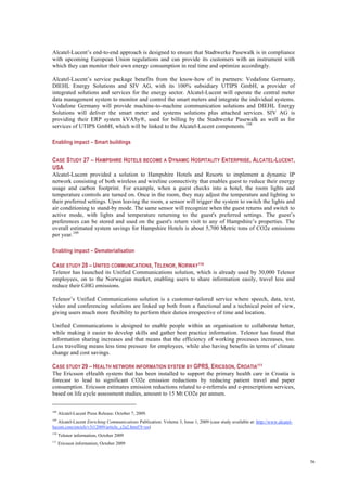 56
Alcatel-Lucent’s end-to-end approach is designed to ensure that Stadtwerke Pasewalk is in compliance
with upcoming European Union regulations and can provide its customers with an instrument with
which they can monitor their own energy consumption in real time and optimize accordingly.
Alcatel-Lucent’s service package benefits from the know-how of its partners: Vodafone Germany,
DIEHL Energy Solutions and SIV AG, with its 100% subsidiary UTIPS GmbH, a provider of
integrated solutions and services for the energy sector. Alcatel-Lucent will operate the central meter
data management system to monitor and control the smart meters and integrate the individual systems.
Vodafone Germany will provide machine-to-machine communication solutions and DIEHL Energy
Solutions will deliver the smart meter and systems solutions plus attached services. SIV AG is
providing their ERP system kVASy®, used for billing by the Stadtwerke Pasewalk as well as for
services of UTIPS GmbH, which will be linked to the Alcatel-Lucent components. 108
Enabling impact – Smart buildings
CASE STUDY 27 – HAMPSHIRE HOTELS BECOME A DYNAMIC HOSPITALITY ENTERPRISE, ALCATEL-LUCENT,
USA
Alcatel-Lucent provided a solution to Hampshire Hotels and Resorts to implement a dynamic IP
network consisting of both wireless and wireline connectivity that enables guest to reduce their energy
usage and carbon footprint. For example, when a guest checks into a hotel, the room lights and
temperature controls are turned on. Once in the room, they may adjust the temperature and lighting to
their preferred settings. Upon leaving the room, a sensor will trigger the system to switch the lights and
air conditioning to stand-by mode. The same sensor will recognize when the guest returns and switch to
active mode, with lights and temperature returning to the guest's preferred settings. The guest’s
preferences can be stored and used on the guest's return visit to any of Hampshire’s properties. The
overall estimated system savings for Hampshire Hotels is about 5,700 Metric tons of CO2e emissions
per year.109
Enabling impact – Dematerialisation
CASE STUDY 28 – UNITED COMMUNICATIONS, TELENOR, NORWAY110
Telenor has launched its Unified Communications solution, which is already used by 30,000 Telenor
employees, on to the Norwegian market, enabling users to share information easily, travel less and
reduce their GHG emissions.
Telenor’s Unified Communications solution is a customer-tailored service where speech, data, text,
video and conferencing solutions are linked up both from a functional and a technical point of view,
giving users much more flexibility to perform their duties irrespective of time and location.
Unified Communications is designed to enable people within an organisation to collaborate better,
while making it easier to develop skills and gather best practice information. Telenor has found that
information sharing increases and that means that the efficiency of working processes increases, too.
Less travelling means less time pressure for employees, while also having benefits in terms of climate
change and cost savings.
CASE STUDY 29 – HEALTH NETWORK INFORMATION SYSTEM BY GPRS, ERICSSON, CROATIA111
The Ericsson eHealth system that has been installed to support the primary health care in Croatia is
forecast to lead to significant CO2e emission reductions by reducing patient travel and paper
consumption. Ericsson estimates emission reductions related to e-referrals and e-prescriptions services,
based on life cycle assessment studies, amount to 15 Mt CO2e per annum.
108
Alcatel-Lucent Press Release: October 7, 2009.
109
Alcatel-Lucent Enriching Communications Publication: Volume 3, Issue 1, 2009 (case study available at: http://www.alcatel-
lucent.com/enrich/v3i12009/article_c2a2.html?l=en)
110
Telenor information, October 2009
111
Ericsson information, October 2009
 