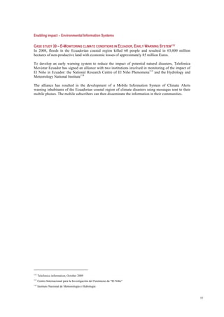 57
Enabling impact – Environmental Information Systems
CASE STUDY 30 – E-MONITORING CLIMATE CONDITIONS IN ECUADOR, EARLY WARNING SYSTEM112
In 2008, floods in the Ecuadorian coastal region killed 60 people and resulted in 63,000 million
hectares of non-productive land with economic losses of approximately 85 million Euros.
To develop an early warning system to reduce the impact of potential natural disasters, Telefonica
Movistar Ecuador has signed an alliance with two institutions involved in monitoring of the impact of
El Niño in Ecuador: the National Research Centre of El Niño Phenomena113
and the Hydrology and
Meteorology National Institute114
The alliance has resulted in the development of a Mobile Information System of Climate Alerts
warning inhabitants of the Ecuadorian coastal region of climate disasters using messages sent to their
mobile phones. The mobile subscribers can then disseminate the information in their communities.
112
Telefonica information, October 2009
113
Centro Internacional para la Investigación del Fenómeno de “El Niño”
114
Instituto Nacional de Meteorología e Hidrología
 
