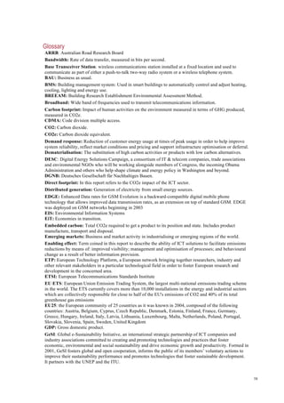 58
Glossary
ARRB: Australian Road Research Board
Bandwidth: Rate of data transfer, measured in bits per second.
Base Transceiver Station: wireless communications station installed at a fixed location and used to
communicate as part of either a push-to-talk two-way radio system or a wireless telephone system.
BAU: Business as usual.
BMS: Building management system: Used in smart buildings to automatically control and adjust heating,
cooling, lighting and energy use.
BREEAM: Building Research Establishment Environmental Assessment Method.
Broadband: Wide band of frequencies used to transmit telecommunications information.
Carbon footprint: Impact of human activities on the environment measured in terms of GHG produced,
measured in CO2e.
CDMA: Code division multiple access.
CO2: Carbon dioxide.
CO2e: Carbon dioxide equivalent.
Demand response: Reduction of customer energy usage at times of peak usage in order to help improve
system reliability, reflect market conditions and pricing and support infrastructure optimisation or deferral.
Dematerialisation: The substitution of high carbon activities or products with low carbon alternatives.
DESC: Digital Energy Solutions Campaign, a consortium of IT & telecom companies, trade associations
and environmental NGOs who will be working alongside members of Congress, the incoming Obama
Administration and others who help shape climate and energy policy in Washington and beyond.
DGNB: Deutsches Gesellschaft für Nachhaltiges Bauen.
Direct footprint: In this report refers to the CO2e impact of the ICT sector.
Distributed generation: Generation of electricity from small energy sources.
EDGE: Enhanced Data rates for GSM Evolution is a backward-compatible digital mobile phone
technology that allows improved data transmission rates, as an extension on top of standard GSM. EDGE
was deployed on GSM networks beginning in 2003
EIS: Environmental Information Systems
EiT: Economies in transition.
Embedded carbon: Total CO2e required to get a product to its position and state. Includes product
manufacture, transport and disposal.
Emerging markets: Business and market activity in industrialising or emerging regions of the world.
Enabling effect: Term coined in this report to describe the ability of ICT solutions to facilitate emissions
reductions by means of: improved visibility; management and optimisation of processes; and behavioural
change as a result of better information provision.
ETP: European Technology Platform, a European network bringing together researchers, industry and
other relevant stakeholders in a particular technological field in order to foster European research and
development in the concerned area.
ETSI: European Telecommunications Standards Institute
EU ETS: European Union Emission Trading System, the largest multi-national emissions trading scheme
in the world. The ETS currently covers more than 10,000 installations in the energy and industrial sectors
which are collectively responsible for close to half of the EU's emissions of CO2 and 40% of its total
greenhouse gas emissions
EU25: the European community of 25 countries as it was known in 2004, composed of the following
countries: Austria, Belgium, Cyprus, Czech Republic, Denmark, Estonia, Finland, France, Germany,
Greece, Hungary, Ireland, Italy, Latvia, Lithuania, Luxembourg, Malta, Netherlands, Poland, Portugal,
Slovakia, Slovenia, Spain, Sweden, United Kingdom
GDP: Gross domestic product.
GeSI: Global e-Sustainability Initiative, an international strategic partnership of ICT companies and
industry associations committed to creating and promoting technologies and practices that foster
economic, environmental and social sustainability and drive economic growth and productivity. Formed in
2001, GeSI fosters global and open cooperation, informs the public of its members’ voluntary actions to
improve their sustainability performance and promotes technologies that foster sustainable development.
It partners with the UNEP and the ITU.
 
