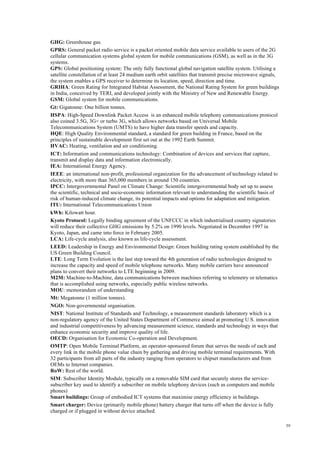59
GHG: Greenhouse gas.
GPRS: General packet radio service is a packet oriented mobile data service available to users of the 2G
cellular communication systems global system for mobile communications (GSM), as well as in the 3G
systems.
GPS: Global positioning system: The only fully functional global navigation satellite system. Utilising a
satellite constellation of at least 24 medium earth orbit satellites that transmit precise microwave signals,
the system enables a GPS receiver to determine its location, speed, direction and time.
GRIHA: Green Rating for Integrated Habitat Assessment, the National Rating System for green buildings
in India, conceived by TERI, and developed jointly with the Ministry of New and Renewable Energy.
GSM: Global system for mobile communications.
Gt: Gigatonne: One billion tonnes.
HSPA: High-Speed Downlink Packet Access is an enhanced mobile telephony communications protocol
also coined 3.5G, 3G+ or turbo 3G, which allows networks based on Universal Mobile
Telecommunications System (UMTS) to have higher data transfer speeds and capacity.
HQE: High Quality Environmental standard, a standard for green building in France, based on the
principles of sustainable development first set out at the 1992 Earth Summit.
HVAC: Heating, ventilation and air conditioning.
ICT: Information and communications technology: Combination of devices and services that capture,
transmit and display data and information electronically.
IEA: International Energy Agency.
IEEE: an international non-profit, professional organization for the advancement of technology related to
electricity, with more than 365,000 members in around 150 countries.
IPCC: Intergovernmental Panel on Climate Change: Scientific intergovernmental body set up to assess
the scientific, technical and socio-economic information relevant to understanding the scientific basis of
risk of human-induced climate change, its potential impacts and options for adaptation and mitigation.
ITU: International Telecommunications Union
kWh: Kilowatt hour.
Kyoto Protocol: Legally binding agreement of the UNFCCC in which industrialised country signatories
will reduce their collective GHG emissions by 5.2% on 1990 levels. Negotiated in December 1997 in
Kyoto, Japan, and came into force in February 2005.
LCA: Life-cycle analysis, also known as life-cycle assessment.
LEED: Leadership in Energy and Environmental Design: Green building rating system established by the
US Green Building Council.
LTE: Long Term Evolution is the last step toward the 4th generation of radio technologies designed to
increase the capacity and speed of mobile telephone networks. Many mobile carriers have announced
plans to convert their networks to LTE beginning in 2009.
M2M: Machine-to-Machine, data communications between machines referring to telemetry or telematics
that is accomplished using networks, especially public wireless networks.
MOU: memorandum of understanding
Mt: Megatonne (1 million tonnes).
NGO: Non-governmental organisation.
NIST: National Institute of Standards and Technology, a measurement standards laboratory which is a
non-regulatory agency of the United States Department of Commerce aimed at promoting U.S. innovation
and industrial competitiveness by advancing measurement science, standards and technology in ways that
enhance economic security and improve quality of life.
OECD: Organisation for Economic Co-operation and Development.
OMTP: Open Mobile Terminal Platform, an operator-sponsored forum that serves the needs of each and
every link in the mobile phone value chain by gathering and driving mobile terminal requirements. With
32 participants from all parts of the industry ranging from operators to chipset manufacturers and from
OEMs to Internet companies.
RoW: Rest of the world.
SIM: Subscriber Identity Module, typically on a removable SIM card that securely stores the service-
subscriber key used to identify a subscriber on mobile telephony devices (such as computers and mobile
phones)
Smart buildings: Group of embodied ICT systems that maximise energy efficiency in buildings.
Smart charger: Device (primarily mobile phone) battery charger that turns off when the device is fully
charged or if plugged in without device attached.
 