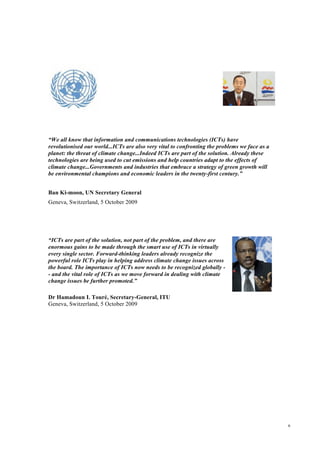 6
“We all know that information and communications technologies (ICTs) have
revolutionised our world...ICTs are also very vital to confronting the problems we face as a
planet: the threat of climate change...Indeed ICTs are part of the solution. Already these
technologies are being used to cut emissions and help countries adapt to the effects of
climate change...Governments and industries that embrace a strategy of green growth will
be environmental champions and economic leaders in the twenty-first century.”
Ban Ki-moon, UN Secretary General
Geneva, Switzerland, 5 October 2009
“ICTs are part of the solution, not part of the problem, and there are
enormous gains to be made through the smart use of ICTs in virtually
every single sector. Forward-thinking leaders already recognize the
powerful role ICTs play in helping address climate change issues across
the board. The importance of ICTs now needs to be recognized globally -
- and the vital role of ICTs as we move forward in dealing with climate
change issues be further promoted.”
Dr Hamadoun I. Touré, Secretary-General, ITU
Geneva, Switzerland, 5 October 2009
 