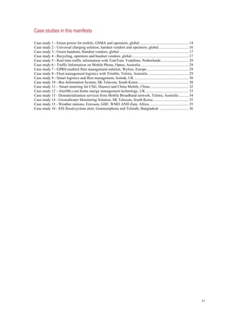 61
Case studies in this manifesto
Case study 1 - Green power for mobile, GSMA and operators, global.................................................... 14 
Case study 2 - Universal charging solution, handset vendors and operators, global ............................... 16 
Case study 3 - Green handsets, Handset vendors, global......................................................................... 17 
Case study 4 - Recycling, operators and handset vendors, global............................................................ 17 
Case study 5 - Real time traffic information with TomTom, Vodafone, Netherlands............................. 29 
Case study 6 - Traffic Information on Mobile Phone, Optus, Australia .................................................. 29 
Case study 7 - GPRS-enabled fleet management solution, Wyless, Europe............................................ 29 
Case study 8 - Fleet management logistics with Trimble, Telstra, Australia........................................... 29 
Case study 9 - Smart logistics and fleet management, Isotrak, UK ......................................................... 30 
Case study 10 - Bus Information System, SK Telecom, South Korea..................................................... 30 
Case study 11 – Smart metering for CSG, Huawei and China Mobile, China......................................... 32 
Case study 12 - AlertMe.com home energy management technology, UK ............................................. 33 
Case study 13 - Dematerialisation services from Mobile Broadband network, Telstra, Australia .......... 34 
Case study 14 - Groundwater Monitoring Solution, SK Telecom, South Korea ..................................... 35 
Case study 15 - Weather stations, Ericsson, GHF, WMO AND Zain, Africa ......................................... 35 
Case study 16 - EIS flood/cyclone alert, Grameenphone and Teletalk, Bangladesh .............................. 36 
 