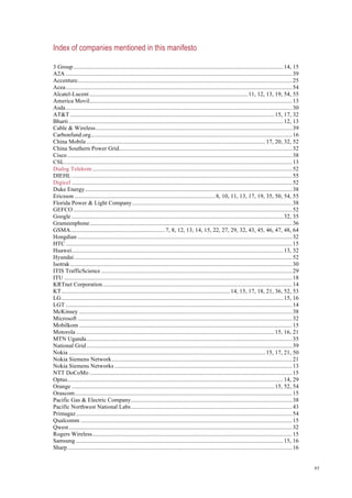 63
Index of companies mentioned in this manifesto
3 Group..............................................................................................................................................14, 15
A2A .........................................................................................................................................................39
Accenture.................................................................................................................................................25
Acea.........................................................................................................................................................54
Alcatel-Lucent ...........................................................................................................11, 12, 13, 19, 54, 55
America Movil.........................................................................................................................................13
Asda.........................................................................................................................................................30
AT&T ..........................................................................................................................................15, 17, 32
Bharti .................................................................................................................................................12, 13
Cable & Wireless.....................................................................................................................................39
Carbonfund.org........................................................................................................................................16
China Mobile.........................................................................................................................17, 20, 32, 52
China Southern Power Grid.....................................................................................................................32
Cisco........................................................................................................................................................38
CSL..........................................................................................................................................................13
Dialog Telekom.......................................................................................................................................52
DIEHL .....................................................................................................................................................55
Digicel .....................................................................................................................................................52
Duke Energy............................................................................................................................................38
Ericsson ...............................................................................................8, 10, 11, 13, 17, 19, 35, 50, 54, 55
Florida Power & Light Company............................................................................................................38
GEFCO....................................................................................................................................................52
Google ...............................................................................................................................................32, 35
Grameenphone.........................................................................................................................................36
GSMA................................................................7, 8, 12, 13, 14, 15, 22, 27, 29, 32, 43, 45, 46, 47, 48, 64
Hongdian .................................................................................................................................................32
HTC .........................................................................................................................................................15
Huawei...............................................................................................................................................13, 32
Hyundai ...................................................................................................................................................52
Isotrak......................................................................................................................................................30
ITIS TrafficScience .................................................................................................................................29
ITU ..........................................................................................................................................................18
KRTnet Corporation................................................................................................................................14
KT..................................................................................................................14, 15, 17, 18, 21, 36, 52, 53
LG......................................................................................................................................................15, 16
LGT .........................................................................................................................................................14
McKinsey ................................................................................................................................................38
Microsoft .................................................................................................................................................32
Mobilkom ................................................................................................................................................15
Motorola ......................................................................................................................................15, 16, 21
MTN Uganda...........................................................................................................................................35
National Grid...........................................................................................................................................39
Nokia .....................................................................................................................................15, 17, 21, 50
Nokia Siemens Network..........................................................................................................................21
Nokia Siemens Networks ........................................................................................................................13
NTT DoCoMo .........................................................................................................................................15
Optus..................................................................................................................................................14, 29
Orange .........................................................................................................................................15, 52, 54
Orascom...................................................................................................................................................15
Pacific Gas & Electric Company.............................................................................................................38
Pacific Northwest National Labs.............................................................................................................43
Primagaz..................................................................................................................................................54
Qualcomm ...............................................................................................................................................15
Qwest.......................................................................................................................................................32
Rogers Wireless.......................................................................................................................................15
Samsung ............................................................................................................................................15, 16
Sharp........................................................................................................................................................16
 