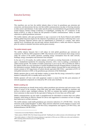 7
Executive Summary
Introduction
This manifesto sets out how the mobile industry plans to lower its greenhouse gas emissions per
connection, and demonstrates the key role that mobile communications can play in lowering emissions
in other sectors and industries. It also makes specific policy recommendations for governments and the
United Nations Climate Change Conference in Copenhagen, including the 15th
Conference of the
Parties (COP15), in order to realise the full potential of mobile communications’ ability to enable
reductions in global greenhouse emissions.
The mobile industry calls upon governments to sign a successor to the Kyoto Protocol and establish
binding global long-term targets for the reduction of greenhouse gas emissions. Following from a new
treaty, emissions reduction policies must be implemented or continued at a country, state and/or
regional level. Greenhouse gas cap and trade schemes should deliver a stable and effective long-term
price for carbon to stimulate innovation and the green economy.
The mobile industry’s goals
The mobile industry forecasts that it will reduce its total global greenhouse gas emissions per
connection1
by 40% by 2020 compared to 2009. This forecast covers all emissions from energy sources
under the control of the mobile operators, including energy consumption from the radio network,
buildings, energy consumption and emissions from transport.
In the next 12 to 24 months, the mobile industry will build on existing frameworks to develop and
agree a standardized mechanism for measuring emissions, with a view to making a commitment to
carbon neutral growth. The number of mobile connections is set to rise by 70% to 8 billion by 2020 as
the industry builds out a new generation of mobile broadband networks bringing billions of people into
the information economy. Despite this growth, the mobile industry forecasts that its total emissions will
remain constant at 245 mega-tonnes of carbon dioxide equivalent (Mt CO2e) - equivalent to 0.5%2
of
total global emissions in 2020, or the greenhouse gas emissions of the Netherlands.
Mobile operators plan to work with handset vendors to ensure that the energy consumed by a typical
handset is reduced by 40% in standby and in use by 2020.
Mobile operators will also work with equipment vendors to ensure that the life cycle emissions of
network equipment components are reduced by 40% in the same timeframe.
Mobile’s enabling role
Mobile technologies are already being used to reduce greenhouse gas emissions and costs across a wide
range of sectors of the economy, using SIM cards and radio modules embedded in machines and
devices to deliver smart, intelligent solutions. By 2020 we estimate that mobile technologies could
lower emissions in other sectors by the equivalent of taking one of every three cars off the road3
.
Mobile communications can also make it straightforward for individuals to monitor their own carbon
footprint, while being an effective channel for advice and suggestions to consumers on how to change
their behaviour to cut their emissions.
The mobile industry could enable greenhouse gas emissions reductions of 1,150 Mt CO2e - twice the
emissions of the United Kingdom4
in 2020. These emission reductions would originate in sectors such
as power (350 MtCO2e), buildings (350 Mt CO2e), transportation and logistics (270 Mt CO2e), and
dematerialisation (160 Mt CO2e).
1
Connections do not include Machine to Machine SIMs
2
Irbaris analysis; SMART 2020, The Climate Group and GeSI, “Enabling the low carbon economy in the information age”, 2008
3
The mobile industry’s 1,150mt CO2e emission reduction is equivalent to 285m cars out of 900m cars on the road worldwide in
2009, assuming annual emissions per car of 4,000 kg CO2e
4
UNFCCC data, 2009
 