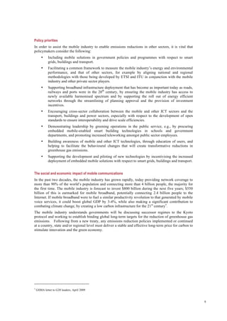 8
Policy priorities
In order to assist the mobile industry to enable emissions reductions in other sectors, it is vital that
policymakers consider the following:
• Including mobile solutions in government policies and programmes with respect to smart
grids, buildings and transport.
• Facilitating a common framework to measure the mobile industry’s energy and environmental
performance, and that of other sectors, for example by aligning national and regional
methodologies with those being developed by ETSI and ITU in conjunction with the mobile
industry and other private sector players.
• Supporting broadband infrastructure deployment that has become as important today as roads,
railways and ports were in the 20th
century, by ensuring the mobile industry has access to
newly available harmonised spectrum and by supporting the roll out of energy efficient
networks through the streamlining of planning approval and the provision of investment
incentives.
• Encouraging cross-sector collaboration between the mobile and other ICT sectors and the
transport, buildings and power sectors, especially with respect to the development of open
standards to ensure interoperability and drive scale efficiencies.
• Demonstrating leadership by greening operations in the public service, e.g., by procuring
embedded mobile-enabled smart building technologies in schools and government
departments, and promoting increased teleworking amongst public sector employees.
• Building awareness of mobile and other ICT technologies, through education of users, and
helping to facilitate the behavioural changes that will create transformative reductions in
greenhouse gas emissions.
• Supporting the development and piloting of new technologies by incentivising the increased
deployment of embedded mobile solutions with respect to smart grids, buildings and transport.
The social and economic impact of mobile communications
In the past two decades, the mobile industry has grown rapidly, today providing network coverage to
more than 90% of the world’s population and connecting more than 4 billion people, the majority for
the first time. The mobile industry is forecast to invest $800 billion during the next five years; $550
billion of this is earmarked for mobile broadband, potentially connecting 2.4 billion people to the
Internet. If mobile broadband were to fuel a similar productivity revolution to that generated by mobile
voice services, it could boost global GDP by 3-4%, while also making a significant contribution to
combating climate change, by creating a low carbon infrastructure for the 21st
century5
.
The mobile industry understands governments will be discussing successor regimes to the Kyoto
protocol and working to establish binding global long-term targets for the reduction of greenhouse gas
emissions. Following from a new treaty, any emissions reduction policies implemented or continued
at a country, state and/or regional level must deliver a stable and effective long-term price for carbon to
stimulate innovation and the green economy.
5
GSMA letter to G20 leaders, April 2009
 