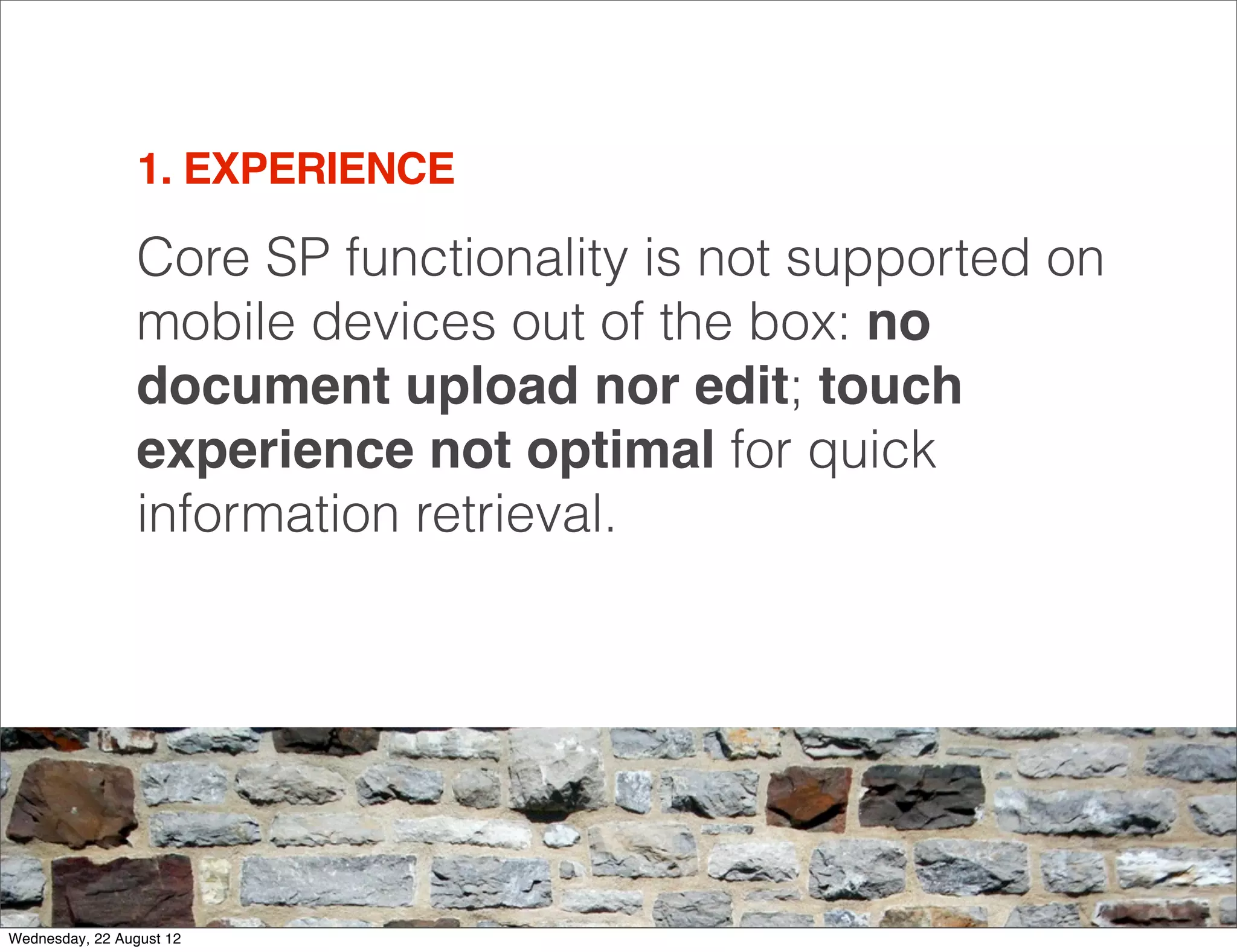 1. EXPERIENCE

                 Core SP functionality is not supported on
                 mobile devices out of the box: no
                 document upload nor edit; touch
                 experience not optimal for quick
                 information retrieval.




                                                             10

Wednesday, 22 August 12
 