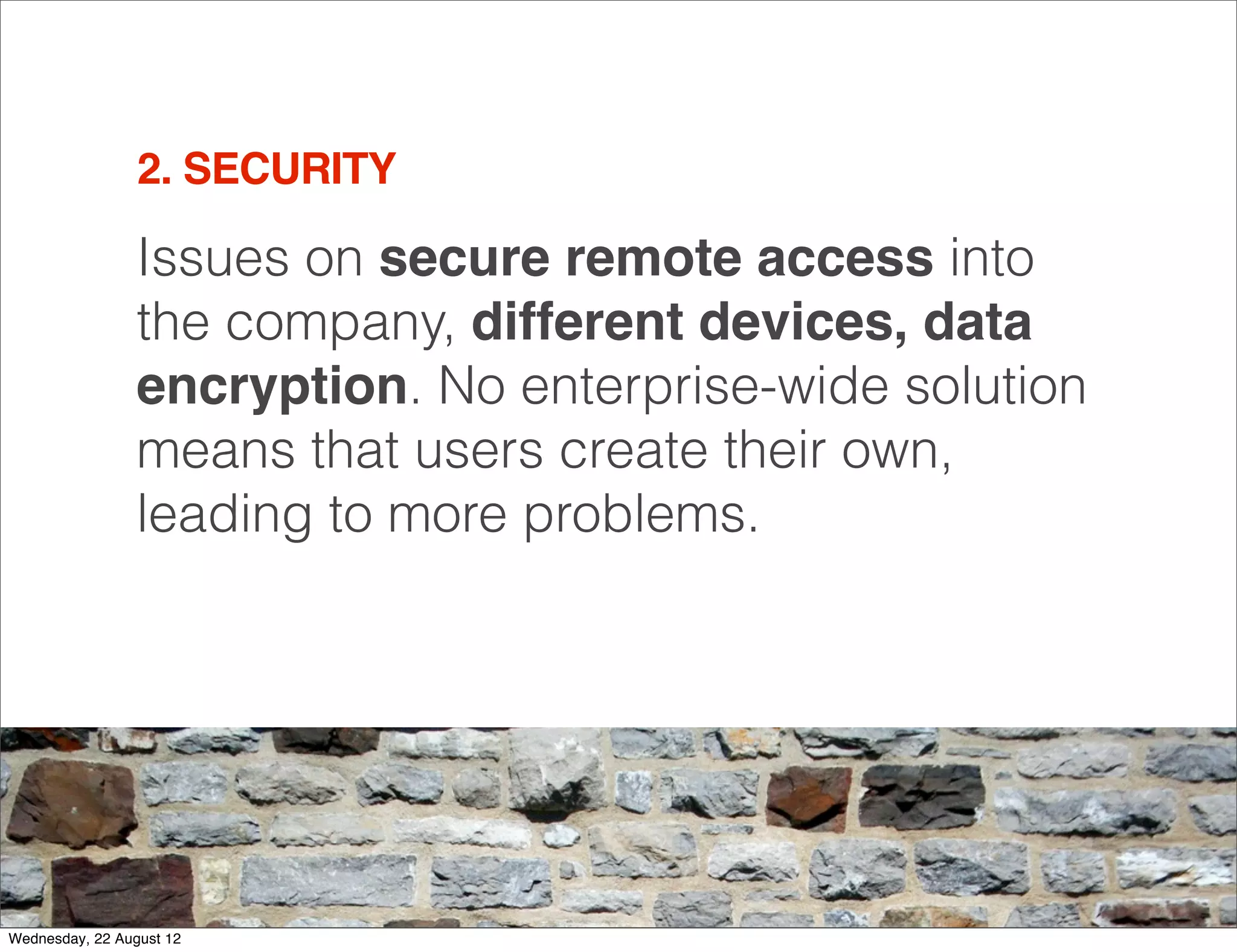 2. SECURITY

                 Issues on secure remote access into
                 the company, different devices, data
                 encryption. No enterprise-wide solution
                 means that users create their own,
                 leading to more problems.




                                                           11

Wednesday, 22 August 12
 