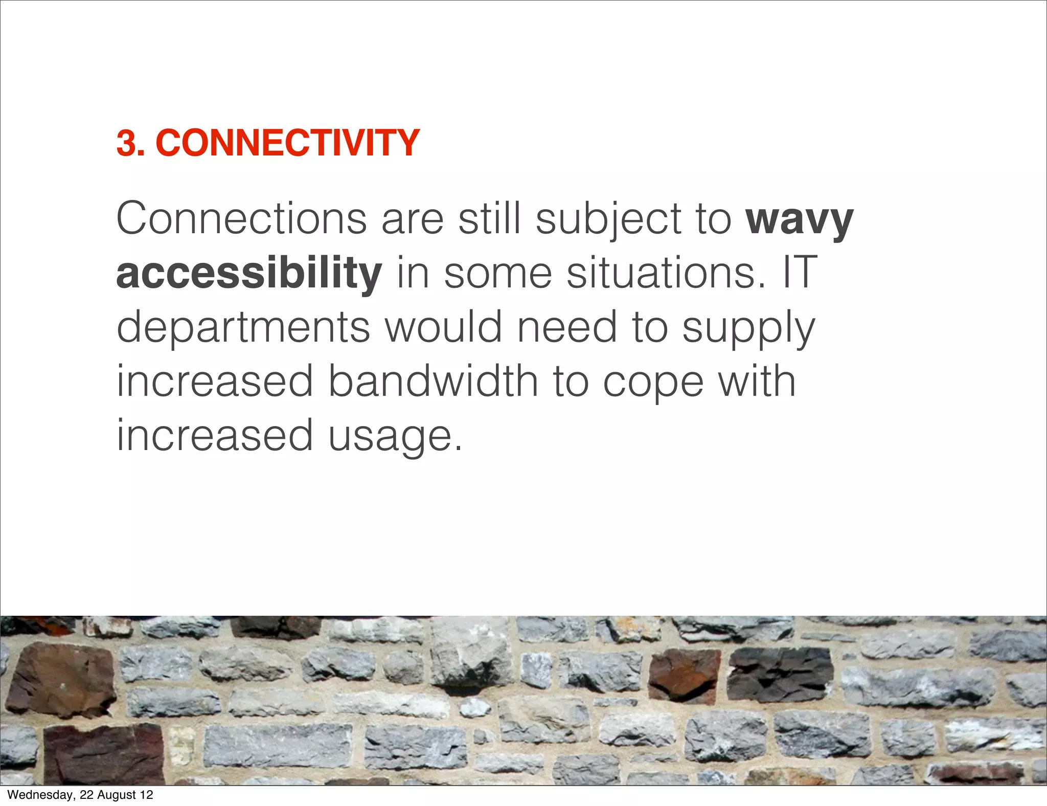 3. CONNECTIVITY

                 Connections are still subject to wavy
                 accessibility in some situations. IT
                 departments would need to supply
                 increased bandwidth to cope with
                 increased usage.




                                                         12

Wednesday, 22 August 12
 