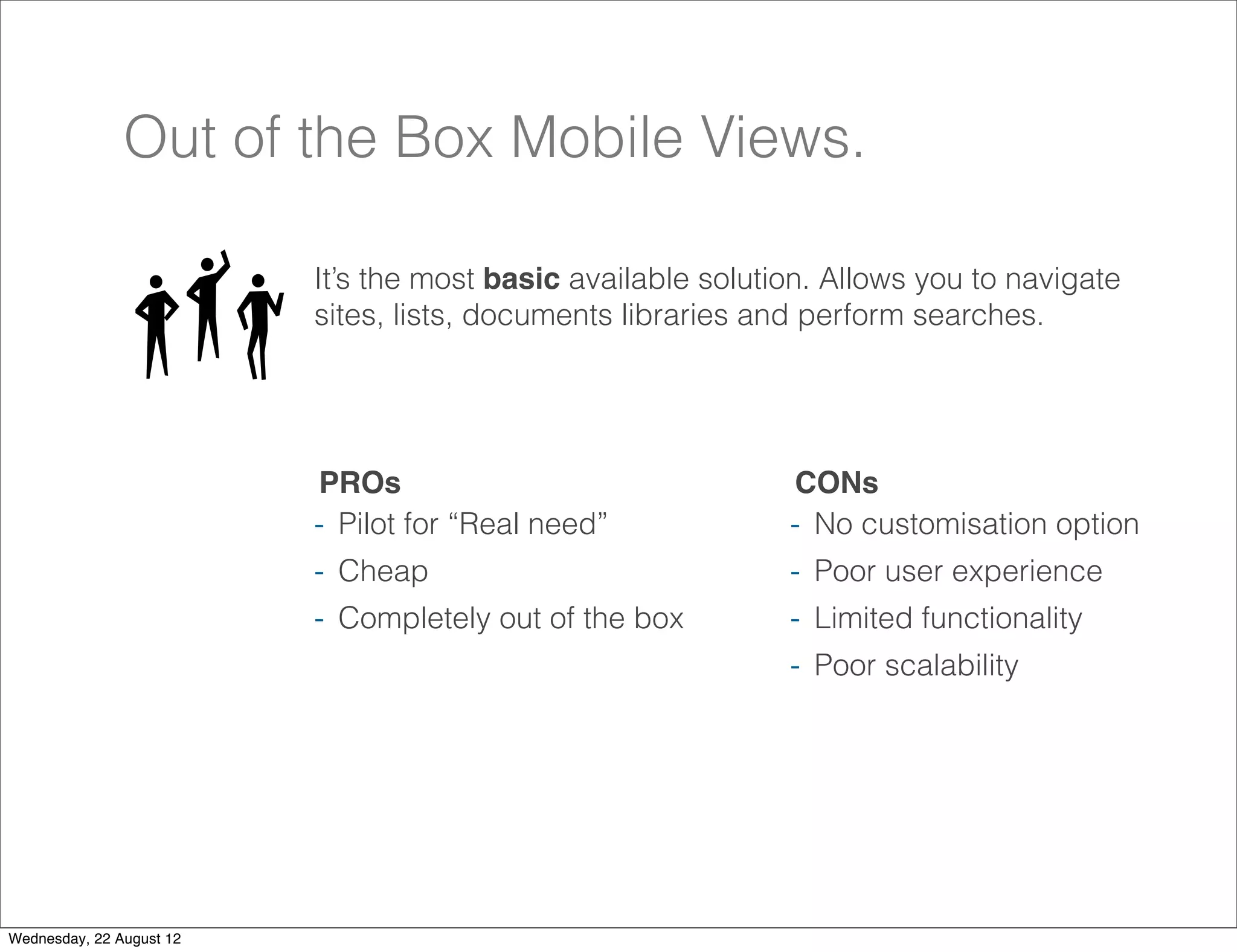 Out of the Box Mobile Views.

                          It’s the most basic available solution. Allows you to navigate
                          sites, lists, documents libraries and perform searches.




                          PROs                                CONs
                          - Pilot for “Real need”             - No customisation option
                          - Cheap                             - Poor user experience
                          - Completely out of the box         - Limited functionality
                                                              - Poor scalability




                                                                                           19

Wednesday, 22 August 12
 