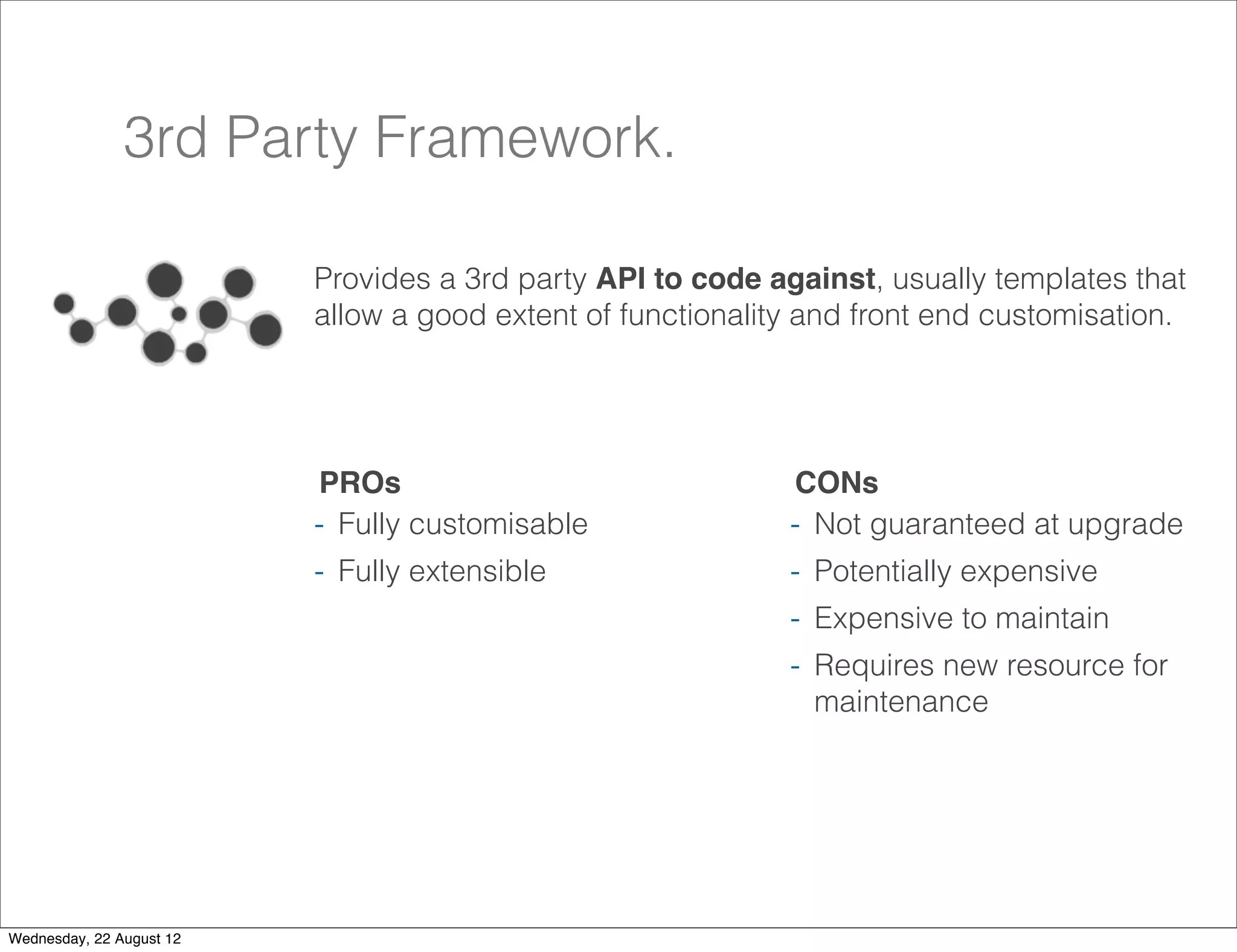 3rd Party Framework.

                          Provides a 3rd party API to code against, usually templates that
                          allow a good extent of functionality and front end customisation.




                          PROs                               CONs
                          - Fully customisable               - Not guaranteed at upgrade
                          - Fully extensible                 - Potentially expensive
                                                             - Expensive to maintain
                                                             - Requires new resource for
                                                               maintenance




                                                                                           22

Wednesday, 22 August 12
 