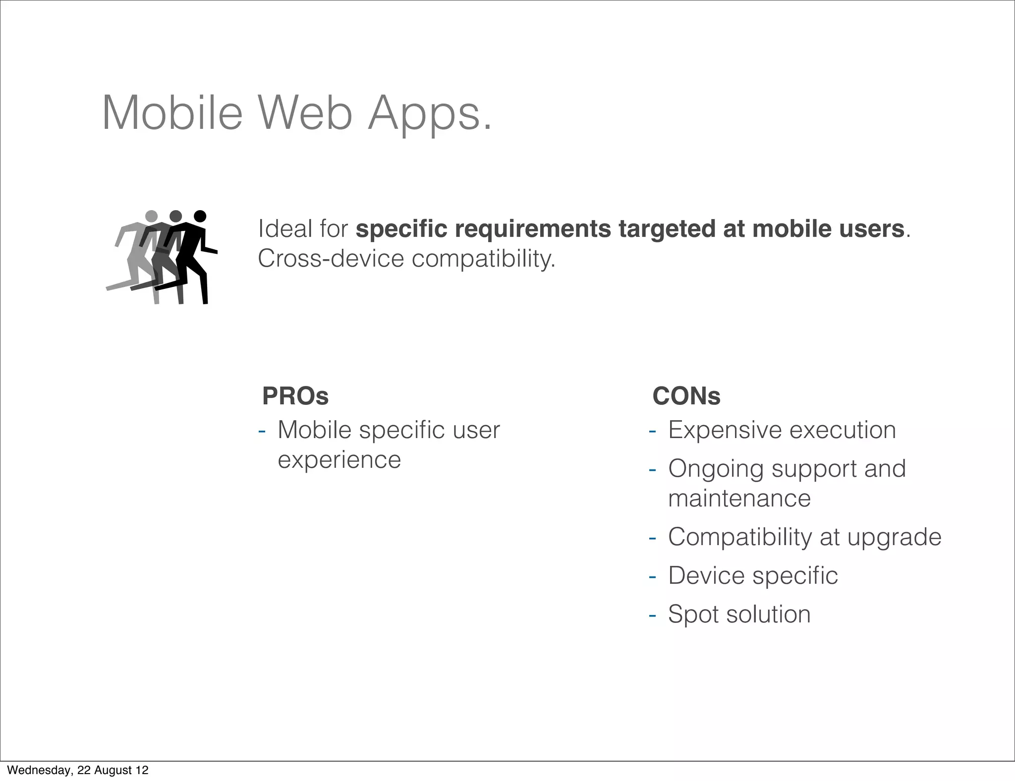 Mobile Web Apps.

                          Ideal for speciﬁc requirements targeted at mobile users.
                          Cross-device compatibility.




                          PROs                             CONs
                          - Mobile speciﬁc user            - Expensive execution
                            experience                     - Ongoing support and
                                                             maintenance
                                                           - Compatibility at upgrade
                                                           - Device speciﬁc
                                                           - Spot solution



                                                                                        25

Wednesday, 22 August 12
 
