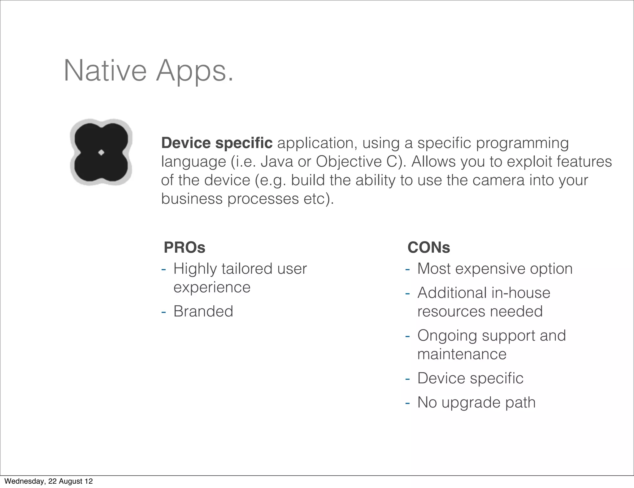 Native Apps.

                          Device speciﬁc application, using a speciﬁc programming
                          language (i.e. Java or Objective C). Allows you to exploit features
                          of the device (e.g. build the ability to use the camera into your
                          business processes etc).


                          PROs                                CONs
                          - Highly tailored user              - Most expensive option
                            experience                        - Additional in-house
                          - Branded                             resources needed
                                                              - Ongoing support and
                                                                maintenance
                                                              - Device speciﬁc
                                                              - No upgrade path


                                                                                            28

Wednesday, 22 August 12
 