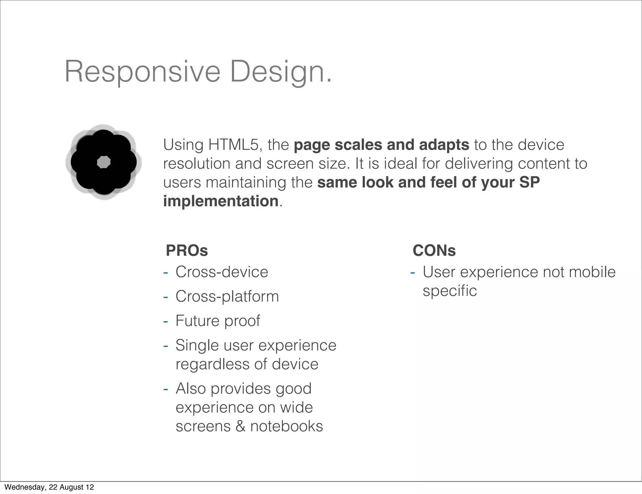 Responsive Design.

                          Using HTML5, the page scales and adapts to the device
                          resolution and screen size. It is ideal for delivering content to
                          users maintaining the same look and feel of your SP
                          implementation.


                          PROs                                 CONs
                          - Cross-device                       - User experience not mobile
                          - Cross-platform                       speciﬁc
                          - Future proof
                          - Single user experience
                            regardless of device
                          - Also provides good
                            experience on wide
                            screens & notebooks

                                                                                              31

Wednesday, 22 August 12
 