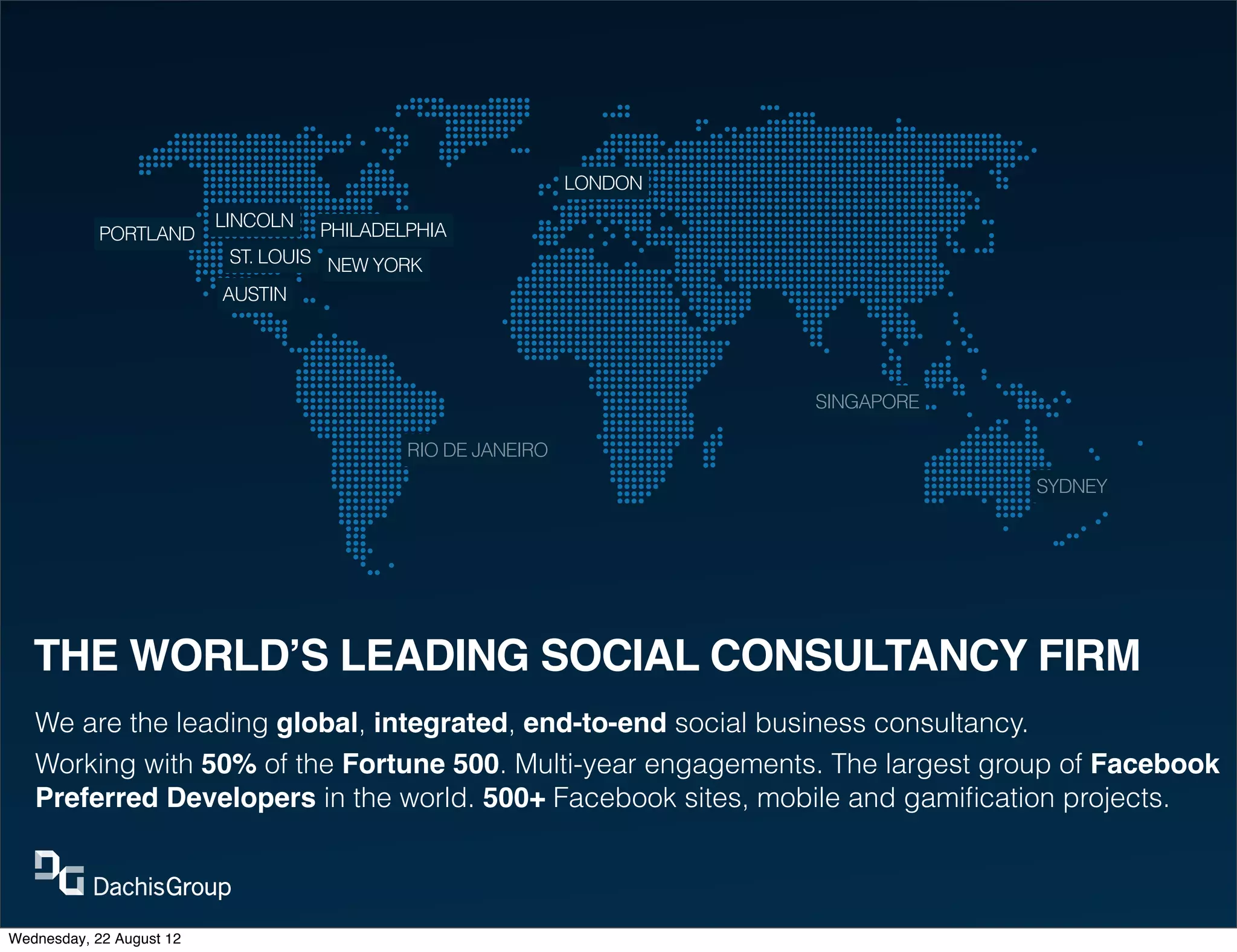LONDON
                          LINCOLN
            PORTLAND                PHILADELPHIA
                           ST. LOUIS NEW YORK
                          AUSTIN




                                                                      SINGAPORE

                                            RIO DE JANEIRO
                                                                                  SYDNEY




   THE WORLD’S LEADING SOCIAL CONSULTANCY FIRM
   We are the leading global, integrated, end-to-end social business consultancy.
   Working with 50% of the Fortune 500. Multi-year engagements. The largest group of Facebook
   Preferred Developers in the world. 500+ Facebook sites, mobile and gamiﬁcation projects.



Wednesday, 22 August 12
 