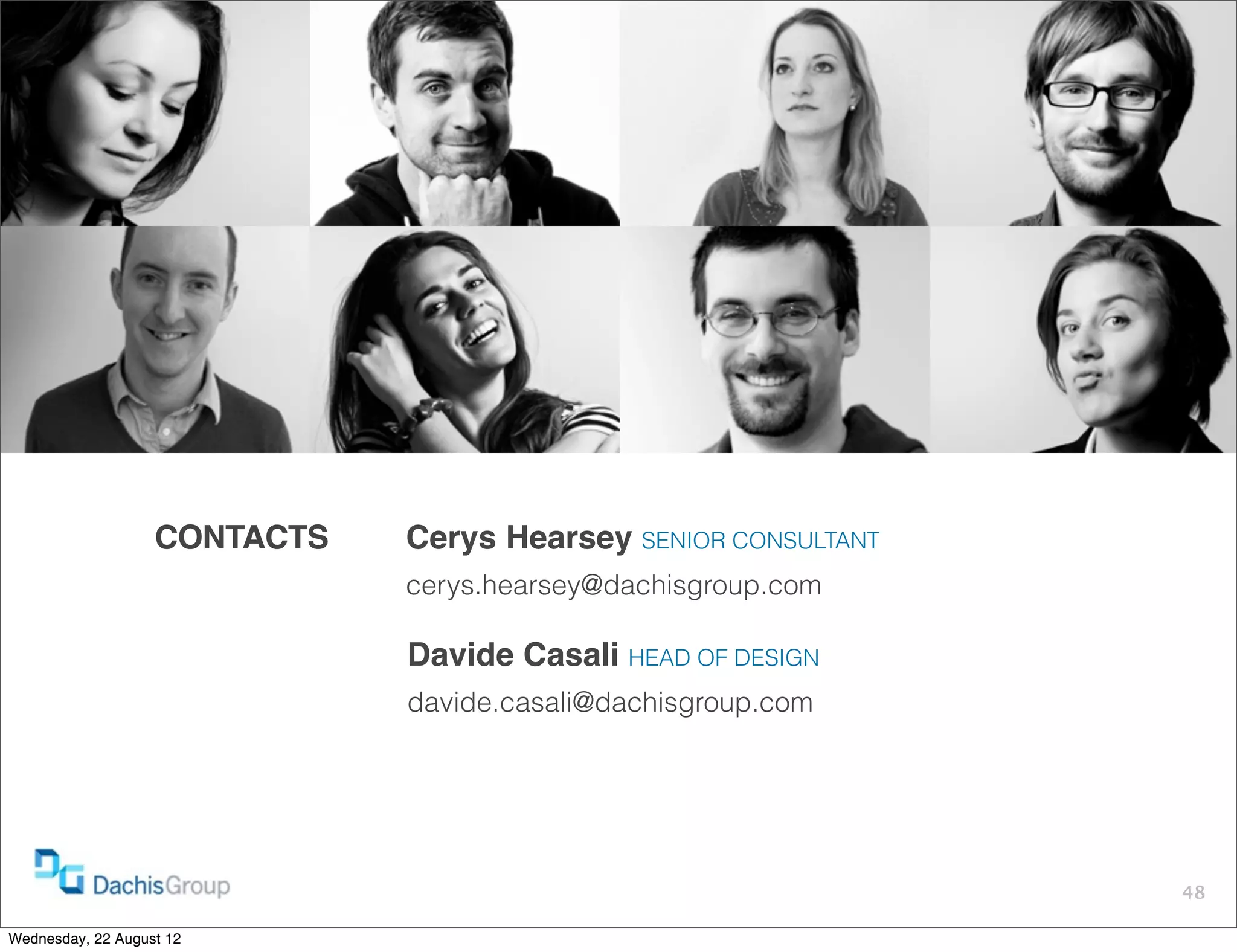 CONTACTS   Cerys Hearsey SENIOR CONSULTANT
                              cerys.hearsey@dachisgroup.com

                              Davide Casali HEAD OF DESIGN
                              davide.casali@dachisgroup.com




                                                                48

Wednesday, 22 August 12
 