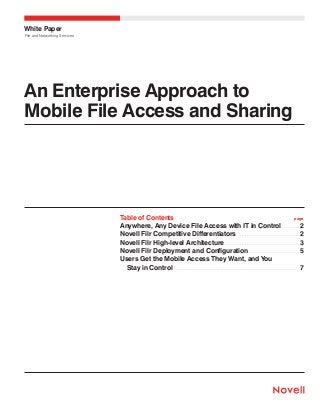 White Paper
File and Networking Services

An Enterprise Approach to
Mobile File Access and Sharing

Table of Contents	
page
Anywhere, Any Device File Access with IT in Control.  .  .  .  .  .  .  .  .  . 2
Novell Filr Competitive Differentiators .  .  .  .  .  .  .  .  .  .  .  .  .  .  .  .  .  .  .  .  .  .  .  .  .  .  .  .  .  .  .  .  . 2
Novell Filr High-level Architecture.  .  .  .  .  .  .  .  .  .  .  .  .  .  .  .  .  .  .  .  .  .  .  .  .  .  .  .  .  .  .  .  .  .  .  .  .  .  .  . 3
Novell Filr Deployment and Configuration.  .  .  .  .  .  .  .  .  .  .  .  .  .  .  .  .  .  .  .  .  .  .  .  .  .  . 5
Users Get the Mobile Access They Want, and You
   Stay in Control .  .  .  .  .  .  .  .  .  .  .  .  .  .  .  .  .  .  .  .  .  .  .  .  .  .  .  .  .  .  .  .  .  .  .  .  .  .  .  .  .  .  .  .  .  .  .  .  .  .  .  .  .  .  .  .  .  .  .  .  .  .  .  .  .  . 7

 