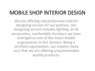 MOBILE SHOP INTERIOR DESIGN
We are offering comprehensive interior
designing service for our patrons. Our
designing service includes lighting, art &
accessories, comfortable furniture we have
emerged as one of the most reliable
organization in this domain. Being a
certified organization, our experts make
sure that we are offering unquestionable
quality products.
 