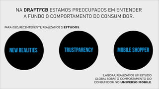 NA DRAFTFCB ESTAMOS PREOCUPADOS EM ENTENDER
A FUNDO O COMPORTAMENTO DO CONSUMIDOR.
PARA ISSO, RECENTEMENTE, REALIZAMOS 2 ESTUDOS:

NEW REALITIES

TRUSTPARENCY

MOBILE SHOPPER

E, AGORA, REALIZAMOS UM ESTUDO
GLOBAL SOBRE O COMPORTAMENTO DO
CONSUMIDOR NO UNIVERSO MOBILE.

 