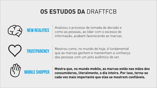 OS ESTUDOS DA DRAFTFCB
New Realities

Analisou o processo de tomada de decisão e
como as pessoas, ao lidar com o excesso de
informação, acabam favorecendo as marcas.

Trustparency

Mostrou como, no mundo de hoje, é fundamental
que as marcas ganhem e mantenham a confiança
das pessoas com um jeito autêntico de ser.

Mobile Shopper

Mostra que, no mundo mobile, as marcas estão nas mãos dos
consumidores, literalmente, o dia inteiro. Por isso, torna-se
cada vez mais importante que elas se mostrem confiáveis.

 
