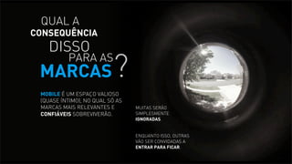 QUAL A

CONSEQUÊNCIA

DISSO

?

PARA AS

MARCAS

MOBILE É UM ESPAÇO VALIOSO
(QUASE ÍNTIMO), NO QUAL SÓ AS
MARCAS MAIS RELEVANTES E
CONFIÁVEIS SOBREVIVERÃO.

MUITAS SERÃO
SIMPLESMENTE
IGNORADAS.
ENQUANTO ISSO, OUTRAS
VÃO SER CONVIDADAS A
ENTRAR PARA FICAR.

 