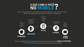 O QUE CABE A VOCÊ

NO MOBILE

?

Que é impossível ser confiável em tudo já sabemos, mas o meio mobile
não é uma opção para as grandes marcas, é essencial.

Bompreço
Carrefour
Extra
Pão de Açúcar
Walmart

Drogaria São Paulo
Drogasil
Pague Menos
Pão de Açúcar
Walmart

Bob’s
Burger King
Habib’s
McDonald’s
Subway
Giraffas

Casas Bahia
Lojas Americanas
Ponto Frio

Decolar
CVC
Submarino
Viagens
TAM Viagens

FAST FOOD
SAÚDE & BELEZA
SUPERMERCADOS

ELETRÔNICOS
SERVIÇOS
DE VIAGEM

Uma investigação dos comportamentos mais frequentes dos MOBILE SHOPPERS
em 5 CATEGORIAS aponta para algumas oportunidades.

 
