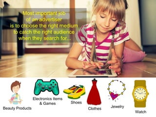 Most important job 
of an advertiser 
is to choose the right medium 
to catch the right audience 
when they search for... 
Beauty Products 
Electronics Items 
& Games Shoes 
Clothes Jewelry 
Watch 
 