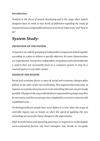 Introduction:
Analysis is the focus of system developing and is the stage when system
designers have to work at two levels of definition regarding the study of
situationalissuesandpossiblesolutions in terms of “what to do” and “how to
do”.
System Study:
DEFINITION OF THE SYSTEM:
A system is an orderly grouping of independent components linked together
according to a plan to achieve a specific objective. Its main characteristics
are organization, interaction, independent, integration and central objective
a system does not necessarily mean to a computer system. It may be a
manual system or any other names.
NEEDS OF THE SYSTEM:
Social and economic factor: a wave of social and economic changes often
follows in the wake of the new technology. New opportunities may arise to
improve on a production process orto do something that was not previously
possible.Changesinthe ways individualsareorganizedintogroupsmaythen
be necessary, and the newgroups may completeforeconomicresources with
established units.
Technological factor: people have never before in a time when the scope of
scientific inquiry was so broad, so when the speed of applying the new
technology accounts for many changes in the organization.
High level decisions and operating processes: in response to technological,
socio-economical factors, top level managers may decide to recognize
 