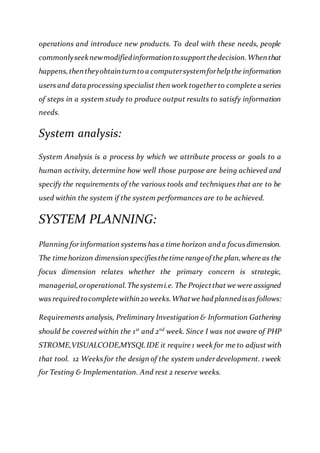 operations and introduce new products. To deal with these needs, people
commonlyseeknewmodifiedinformationtosupportthedecision.Whenthat
happens,thentheyobtainturnto a computersystemforhelpthe information
users and data processing specialist then work togetherto complete a series
of steps in a system study to produce output results to satisfy information
needs.
System analysis:
System Analysis is a process by which we attribute process or goals to a
human activity, determine how well those purpose are being achieved and
specify the requirements of the various tools and techniques that are to be
used within the system if the system performances are to be achieved.
SYSTEM PLANNING:
Planning forinformation systems has a time horizon and a focus dimension.
The timehorizon dimensionspecifiesthetime rangeof the plan,where as the
focus dimension relates whether the primary concern is strategic,
managerial,oroperational.Thesystemi.e. The Projectthat we were assigned
was requiredtocompletewithin20weeks.Whatwe had plannedisas follows:
Requirements analysis, Preliminary Investigation & Information Gathering
should be covered within the 1st
and 2nd
week. Since I was not aware of PHP
STROME,VISUALCODE,MYSQL IDE it require 1 week for me to adjust with
that tool. 12 Weeks for the design of the system underdevelopment. 1 week
for Testing & Implementation. And rest 2 reserve weeks.
 
