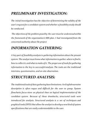PRELIMINARY INVESTIGATION:
The initial investigation has the objective of determining the validity of the
user’s request for a candidate system and whether a feasibility study should
be conducted.
The objectives of the problem posed by the user must be understood within
the framework of the organization’s MIS plan. I had investigated from the
concerned authority about the project
INFORMATION GATHERING:
A key part of feasibility analysis is gathering information about the present
system. The analyst must knowwhat information to gather, where to find it,
how to collectit, and what to makeof it. The properuse of tools forgathering
information is the key to successful analysis. The tools are the traditional
interview, questionnaires, and on-site observation.
STRUCTURED ANALYSIS:
The traditionaltoolsof data gatheringhavelimitations.AnEnglishnarrative
description is often vague and difficult for the user to grasp. System
flowcharts focus more on physical than on logical implementation of the
candidate system. Because of these drawbacks, structured tools were
introduced for analysis. Structured analysis is a set of techniques and
graphical tools (DFD) that allow the analyst to develop a newkind of system
specifications that are easily understandable to the user.
 