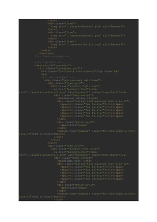 </div>
<div class="item">
<img src="../assets/Banner2.png" alt="Banner2">
</div>
<div class="item">
<img src="../assets/Banner1.png" alt="Banner3">
</div>
<div class="item">
<img src="../assets/tej (1).jpg" alt="Banner4">
</div>
</div>
</section>
<!-- !Owl-carousel -->
<!-- Top Sale -->
<section id="top-sale">
<div class="container py-5">
<h4 class="font-rubik font-size-20">Top Sale</h4>
<hr>
<!-- owl carousel -->
<div class="owl-carousel owl-theme">
<div class="item py-2">
<div class="product font-rale">
<a href="product.html"><img
src="../assets/products/1.png" alt="product1" class="img-fluid"></a>
<div class="text-center">
<h6>Samsung Galaxy 10</h6>
<div class="rating text-warning font-size-12">
<span><i class="fas fa-star"></i></span>
<span><i class="fas fa-star"></i></span>
<span><i class="fas fa-star"></i></span>
<span><i class="fas fa-star"></i></span>
<span><i class="far fa-star"></i></span>
</div>
<div class="price py-2">
<span>$152</span>
</div>
<button type="submit" class="btn btn-warning font-
size-12">Add to Cart</button>
</div>
</div>
</div>
<div class="item py-2">
<div class="product font-rale">
<a href="product.html"><img
src="../assets/products/2.png" alt="product1" class="img-fluid"></a>
<div class="text-center">
<h6>Readme Note 7</h6>
<div class="rating text-warning font-size-12">
<span><i class="fas fa-star"></i></span>
<span><i class="fas fa-star"></i></span>
<span><i class="fas fa-star"></i></span>
<span><i class="fas fa-star"></i></span>
<span><i class="far fa-star"></i></span>
</div>
<div class="price py-2">
<span>$152</span>
</div>
<button type="submit" class="btn btn-warning font-
size-12">Add to Cart</button>
</div>
 
