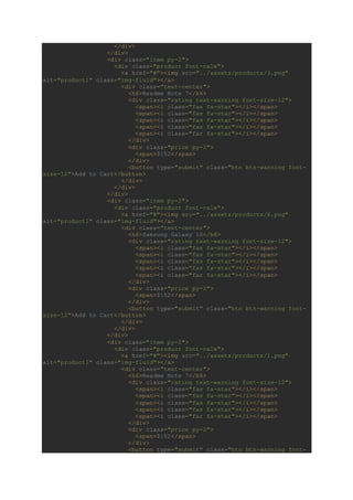 </div>
</div>
<div class="item py-2">
<div class="product font-rale">
<a href="#"><img src="../assets/products/3.png"
alt="product1" class="img-fluid"></a>
<div class="text-center">
<h6>Readme Note 7</h6>
<div class="rating text-warning font-size-12">
<span><i class="fas fa-star"></i></span>
<span><i class="fas fa-star"></i></span>
<span><i class="fas fa-star"></i></span>
<span><i class="fas fa-star"></i></span>
<span><i class="far fa-star"></i></span>
</div>
<div class="price py-2">
<span>$152</span>
</div>
<button type="submit" class="btn btn-warning font-
size-12">Add to Cart</button>
</div>
</div>
</div>
<div class="item py-2">
<div class="product font-rale">
<a href="#"><img src="../assets/products/6.png"
alt="product1" class="img-fluid"></a>
<div class="text-center">
<h6>Samsung Galaxy 10</h6>
<div class="rating text-warning font-size-12">
<span><i class="fas fa-star"></i></span>
<span><i class="fas fa-star"></i></span>
<span><i class="fas fa-star"></i></span>
<span><i class="fas fa-star"></i></span>
<span><i class="far fa-star"></i></span>
</div>
<div class="price py-2">
<span>$152</span>
</div>
<button type="submit" class="btn btn-warning font-
size-12">Add to Cart</button>
</div>
</div>
</div>
<div class="item py-2">
<div class="product font-rale">
<a href="#"><img src="../assets/products/1.png"
alt="product1" class="img-fluid"></a>
<div class="text-center">
<h6>Readme Note 7</h6>
<div class="rating text-warning font-size-12">
<span><i class="fas fa-star"></i></span>
<span><i class="fas fa-star"></i></span>
<span><i class="fas fa-star"></i></span>
<span><i class="fas fa-star"></i></span>
<span><i class="far fa-star"></i></span>
</div>
<div class="price py-2">
<span>$152</span>
</div>
<button type="submit" class="btn btn-warning font-
 