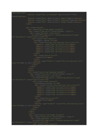 font-size-16">
<button class="btn is-checked" data-filter="*">All
Brand</button>
<button class="btn" data-filter=".Apple">Apple</button>
<button class="btn" data-filter=".Samsung">Samsung</button>
<button class="btn" data-filter=".Redmi">Redmi</button>
</div>
<div class="grid">
<div class="grid-item Apple border">
<div class="item py-2" style="width: 200px;">
<div class="product font-rale">
<a href="#"><img src="../assets/products/13.png"
alt="product1" class="img-fluid"></a>
<div class="text-center">
<h6>Apple iPhone 10</h6>
<div class="rating text-warning font-size-12">
<span><i class="fas fa-star"></i></span>
<span><i class="fas fa-star"></i></span>
<span><i class="fas fa-star"></i></span>
<span><i class="fas fa-star"></i></span>
<span><i class="far fa-star"></i></span>
</div>
<div class="price py-2">
<span>$152</span>
</div>
<button type="submit" class="btn btn-warning font-
size-12">Add to Cart</button>
</div>
</div>
</div>
</div>
<div class="grid-item Samsung border">
<div class="item py-2" style="width: 200px;">
<div class="product font-rale">
<a href="#"><img src="../assets/products/11.png"
alt="product1" class="img-fluid"></a>
<div class="text-center">
<h6>Samsung Galaxy 10</h6>
<div class="rating text-warning font-size-12">
<span><i class="fas fa-star"></i></span>
<span><i class="fas fa-star"></i></span>
<span><i class="fas fa-star"></i></span>
<span><i class="fas fa-star"></i></span>
<span><i class="far fa-star"></i></span>
</div>
<div class="price py-2">
<span>$152</span>
</div>
<button type="submit" class="btn btn-warning font-
size-12">Add to Cart</button>
</div>
</div>
</div>
</div>
<div class="grid-item Redmi border">
<div class="item py-2" style="width: 200px;">
<div class="product font-rale">
<a href="#"><img src="../assets/products/3.png"
alt="product1" class="img-fluid"></a>
<div class="text-center">
 