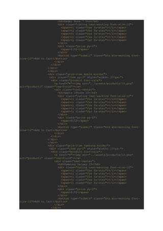 <h6>Redmi Note 7 Pro</h6>
<div class="rating text-warning font-size-12">
<span><i class="fas fa-star"></i></span>
<span><i class="fas fa-star"></i></span>
<span><i class="fas fa-star"></i></span>
<span><i class="fas fa-star"></i></span>
<span><i class="far fa-star"></i></span>
</div>
<div class="price py-2">
<span>$152</span>
</div>
<button type="submit" class="btn btn-warning font-
size-12">Add to Cart</button>
</div>
</div>
</div>
</div>
<div class="grid-item Apple border">
<div class="item py-2" style="width: 200px;">
<div class="product font-rale">
<a href="#"><img src="../assets/products/14.png"
alt="product1" class="img-fluid"></a>
<div class="text-center">
<h6>Apple iPhone 10</h6>
<div class="rating text-warning font-size-12">
<span><i class="fas fa-star"></i></span>
<span><i class="fas fa-star"></i></span>
<span><i class="fas fa-star"></i></span>
<span><i class="fas fa-star"></i></span>
<span><i class="far fa-star"></i></span>
</div>
<div class="price py-2">
<span>$152</span>
</div>
<button type="submit" class="btn btn-warning font-
size-12">Add to Cart</button>
</div>
</div>
</div>
</div>
<div class="grid-item Samsung border">
<div class="item py-2" style="width: 200px;">
<div class="product font-rale">
<a href="#"><img src="../assets/products/12.png"
alt="product1" class="img-fluid"></a>
<div class="text-center">
<h6>Samsung Galaxy 10</h6>
<div class="rating text-warning font-size-12">
<span><i class="fas fa-star"></i></span>
<span><i class="fas fa-star"></i></span>
<span><i class="fas fa-star"></i></span>
<span><i class="fas fa-star"></i></span>
<span><i class="far fa-star"></i></span>
</div>
<div class="price py-2">
<span>$152</span>
</div>
<button type="submit" class="btn btn-warning font-
size-12">Add to Cart</button>
</div>
</div>
 