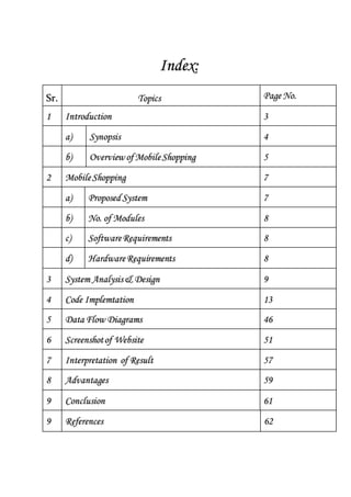Index:
Sr. Topics Page No.
1 Introduction 3
a) Synopsis 4
b) Overviewof MobileShopping 5
2 MobileShopping 7
a) Proposed System 7
b) No. of Modules 8
c) SoftwareRequirements 8
d) HardwareRequirements 8
3 System Analysis& Design 9
4 Code Implemtation 13
5 Data Flow Diagrams 46
6 Screenshotof Website 51
7 Interpretation of Result 57
8 Advantages 59
9 Conclusion 61
9 References 62
 