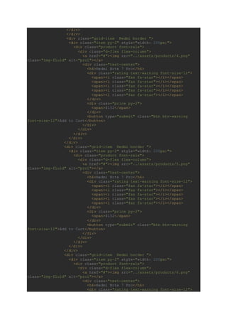 </div>
</div>
<div class="grid-item Redmi border ">
<div class="item py-2" style="width: 200px;">
<div class="product font-rale">
<div class="d-flex flex-column">
<a href="#"><img src="../assets/products/4.png"
class="img-fluid" alt="pro1"></a>
<div class="text-center">
<h6>Redmi Note 7 Pro</h6>
<div class="rating text-warning font-size-12">
<span><i class="fas fa-star"></i></span>
<span><i class="fas fa-star"></i></span>
<span><i class="fas fa-star"></i></span>
<span><i class="fas fa-star"></i></span>
<span><i class="far fa-star"></i></span>
</div>
<div class="price py-2">
<span>$152</span>
</div>
<button type="submit" class="btn btn-warning
font-size-12">Add to Cart</button>
</div>
</div>
</div>
</div>
</div>
<div class="grid-item Redmi border ">
<div class="item py-2" style="width: 200px;">
<div class="product font-rale">
<div class="d-flex flex-column">
<a href="#"><img src="../assets/products/5.png"
class="img-fluid" alt="pro1"></a>
<div class="text-center">
<h6>Redmi Note 7 Pro</h6>
<div class="rating text-warning font-size-12">
<span><i class="fas fa-star"></i></span>
<span><i class="fas fa-star"></i></span>
<span><i class="fas fa-star"></i></span>
<span><i class="fas fa-star"></i></span>
<span><i class="far fa-star"></i></span>
</div>
<div class="price py-2">
<span>$152</span>
</div>
<button type="submit" class="btn btn-warning
font-size-12">Add to Cart</button>
</div>
</div>
</div>
</div>
</div>
<div class="grid-item Redmi border ">
<div class="item py-2" style="width: 200px;">
<div class="product font-rale">
<div class="d-flex flex-column">
<a href="#"><img src="../assets/products/6.png"
class="img-fluid" alt="pro1"></a>
<div class="text-center">
<h6>Redmi Note 7 Pro</h6>
<div class="rating text-warning font-size-12">
 