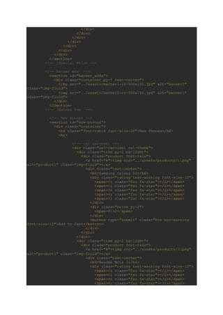 </div>
</div>
</div>
</div>
</div>
</div>
</div>
</section>
<!-- !Special Price -->
<!-- Banner Ads -->
<section id="banner_adds">
<div class="container py-5 text-center">
<img src="../assets/banner1-cr-500x150.jpg" alt="banner1"
class="img-fluid">
<img src="../assets/banner2-cr-500x150.jpg" alt="banner1"
class="img-fluid">
</div>
</section>
<!-- !Banner Ads -->
<!-- New Phones -->
<section id="new-phones">
<div class="container">
<h4 class="font-rubik font-size-20">New Phones</h4>
<hr>
<!-- owl carousel -->
<div class="owl-carousel owl-theme">
<div class="item py-2 bg-light">
<div class="product font-rale">
<a href="#"><img src="../assets/products/1.png"
alt="product1" class="img-fluid"></a>
<div class="text-center">
<h6>Samsung Galaxy 10</h6>
<div class="rating text-warning font-size-12">
<span><i class="fas fa-star"></i></span>
<span><i class="fas fa-star"></i></span>
<span><i class="fas fa-star"></i></span>
<span><i class="fas fa-star"></i></span>
<span><i class="far fa-star"></i></span>
</div>
<div class="price py-2">
<span>$152</span>
</div>
<button type="submit" class="btn btn-warning
font-size-12">Add to Cart</button>
</div>
</div>
</div>
<div class="item py-2 bg-light">
<div class="product font-rale">
<a href="#"><img src="../assets/products/2.png"
alt="product1" class="img-fluid"></a>
<div class="text-center">
<h6>Readme Note 7</h6>
<div class="rating text-warning font-size-12">
<span><i class="fas fa-star"></i></span>
<span><i class="fas fa-star"></i></span>
<span><i class="fas fa-star"></i></span>
<span><i class="fas fa-star"></i></span>
 