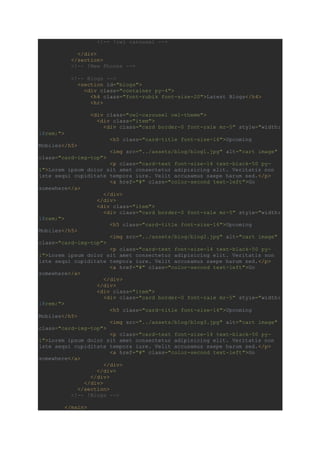 <!-- !owl carousel -->
</div>
</section>
<!-- !New Phones -->
<!-- Blogs -->
<section id="blogs">
<div class="container py-4">
<h4 class="font-rubik font-size-20">Latest Blogs</h4>
<hr>
<div class="owl-carousel owl-theme">
<div class="item">
<div class="card border-0 font-rale mr-5" style="width:
18rem;">
<h5 class="card-title font-size-16">Upcoming
Mobiles</h5>
<img src="../assets/blog/blog1.jpg" alt="cart image"
class="card-img-top">
<p class="card-text font-size-14 text-black-50 py-
1">Lorem ipsum dolor sit amet consectetur adipisicing elit. Veritatis non
iste sequi cupiditate tempora iure. Velit accusamus saepe harum sed.</p>
<a href="#" class="color-second text-left">Go
somewhere</a>
</div>
</div>
<div class="item">
<div class="card border-0 font-rale mr-5" style="width:
18rem;">
<h5 class="card-title font-size-16">Upcoming
Mobiles</h5>
<img src="../assets/blog/blog2.jpg" alt="cart image"
class="card-img-top">
<p class="card-text font-size-14 text-black-50 py-
1">Lorem ipsum dolor sit amet consectetur adipisicing elit. Veritatis non
iste sequi cupiditate tempora iure. Velit accusamus saepe harum sed.</p>
<a href="#" class="color-second text-left">Go
somewhere</a>
</div>
</div>
<div class="item">
<div class="card border-0 font-rale mr-5" style="width:
18rem;">
<h5 class="card-title font-size-16">Upcoming
Mobiles</h5>
<img src="../assets/blog/blog3.jpg" alt="cart image"
class="card-img-top">
<p class="card-text font-size-14 text-black-50 py-
1">Lorem ipsum dolor sit amet consectetur adipisicing elit. Veritatis non
iste sequi cupiditate tempora iure. Velit accusamus saepe harum sed.</p>
<a href="#" class="color-second text-left">Go
somewhere</a>
</div>
</div>
</div>
</div>
</section>
<!-- !Blogs -->
</main>
 